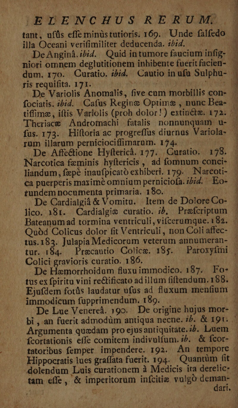 illa Oceani verifimiliter deducenda. :/:7. De Anginà.:5iZ. Quid in tumore faucium infig- ris requifita. 171. fociatis. i&amp;id. Cafus Regins Optima , nunc Bea- 'lTheriace&amp; Androtnachi fatalis nonnunquam u- rüm illarum perniciociffimarum. 174. | . De Affe&amp;ione Hyftericá. 177. | Curatio. 178. Narcotica feminis hyítericis ,, ad fomnum conci- ca puerperis maximé omnium perniciofa. :4;7. | Eo- rundem nocumenta primaria. 180. M - De Cardialgià &amp; Vomitu. ltem de Dolore Co- lico. 181. Cardialgi&amp; curatio. ;, Prefcriptum Bateanum ad tormina ventriculi, vifcerumque. 182. Quód Colicus dolor fit Ventriculi , non Coli affec- Colici gravioris curatio. 186. De Hamorrhoidum fluxu immodico. 187. Fo- tus ex fpiritu vini re&amp;ificato ad illum fiftendum. 188. immodicum füpprimendum. 189. — ^. De Lue Venereà. 190. De origine hujus mor- Argumenta quxdam pro ejus antiquitate. 32. Luem ' fcortationis effe comitem indivulfum. :^. &amp; fcor- Hippocratis lues graffata fuerit. 194. Quantüm fit