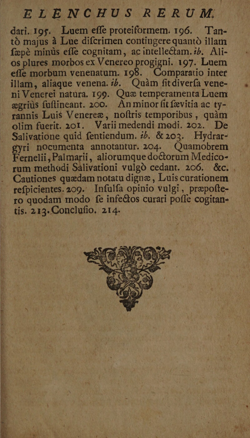 dari.19;. Luem effe proteiformem. 196. T'an- tó majus à Lue difcrimen contingere quantó illam fxpé minüs effe cognitam, acintelle&amp;tam. ^. Ali- os plures morbos ex Venereo progigni. 197. Luem effe morbum venenatum. 198. . Comparatio inter illam, aliaque venena. ;7. Quàm fitdivería vene- ni Venerei natüra. 199. Quz temperamenta Luem egriüs fuflineant. 200. Anminor fitfzvitia ac ty- rannis Lui$ Venerez, noftris temporibus , quàm olim fuerit. 201. Variimedendi medi. 202. De Salivatione quid fentiendum. z5. &amp; 203. Hydrar- gyri nocumenta annotantur. 204. Quamobrem Fernelii , Palmarii, aliorumque doctorum Medico- rum methodi Salivationi vulgó cedant. 206. &amp;c. . Cautiones quzdam notatu digna , Luis curationem refpicientes. 209. Infulfa opinio vulgi, prepofte- ro quodam modo fe infe&amp;tos curari poffe cogitan- tis. 213. Conclufio. 214.