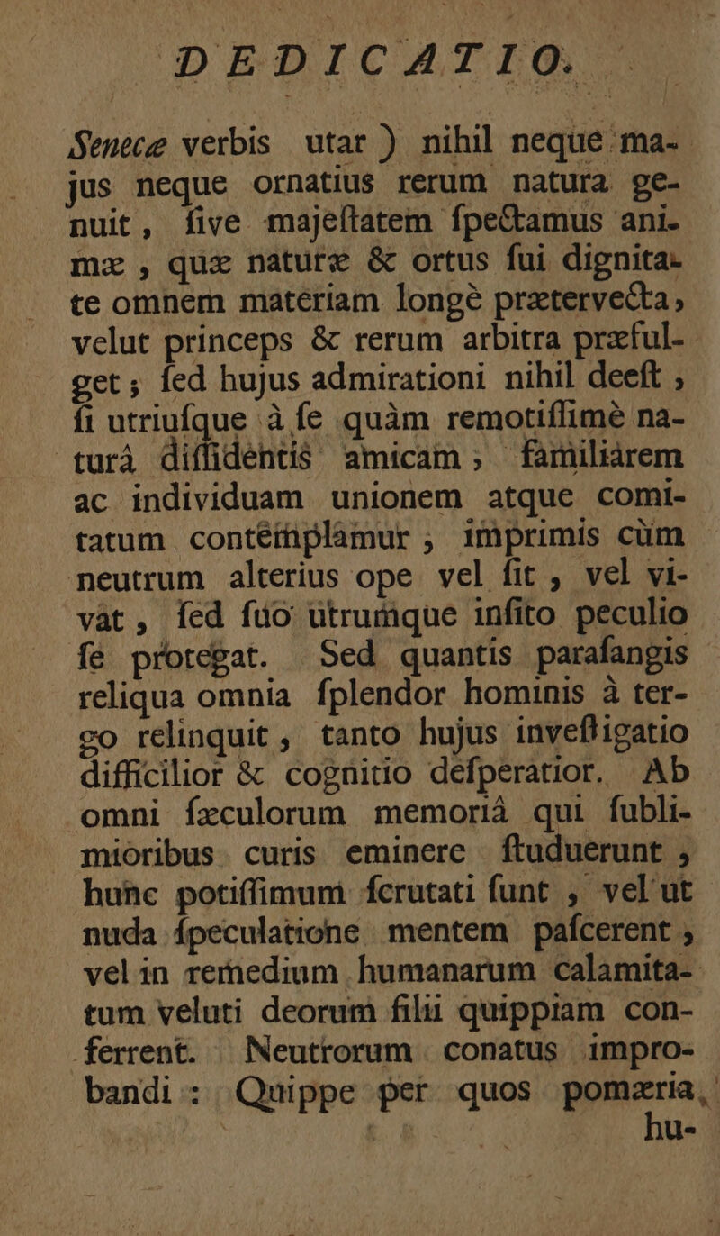 Senece verbis utar ) nihil neque. ma- jus neque ornatius rerum natura ge- nuit, five majeftatem fpe&amus ani. mz , quz nature & ortus fui dignita- te omnem materiam longé pratervecta, velut princeps & rerum arbitra praful- get; fed hujus admirationi nihil deeft ; fi utriufque à fe quàm remotiflimée na- turà diffidentis amicam ; familiarem ac individuam unionem atque comi- tatum contéiüplamur ; imprimis cüm neutrum alterius ope vel fit ; vel vi- vat, Íed fuo utrumque infito peculio fe protegat. Sed quantis parafangis reliqua omnia fplendor hominis à ter- relinquit, tanto hujus invefligatio difficilior & cognitio defperatior. Ab omni fxculorum memorià qui fubli- mioribus. curis eminere ftuduerunt , hunc potiffimum fcrutati funt , velut nuda ípeculatione mentem pafcerent , velin remedium humanarum calamita- tum veluti deorum filu quippiam con- ferrent. | Neuttorum | conatus impro- bandi : Quippe per quos pomaria, | E. hu-