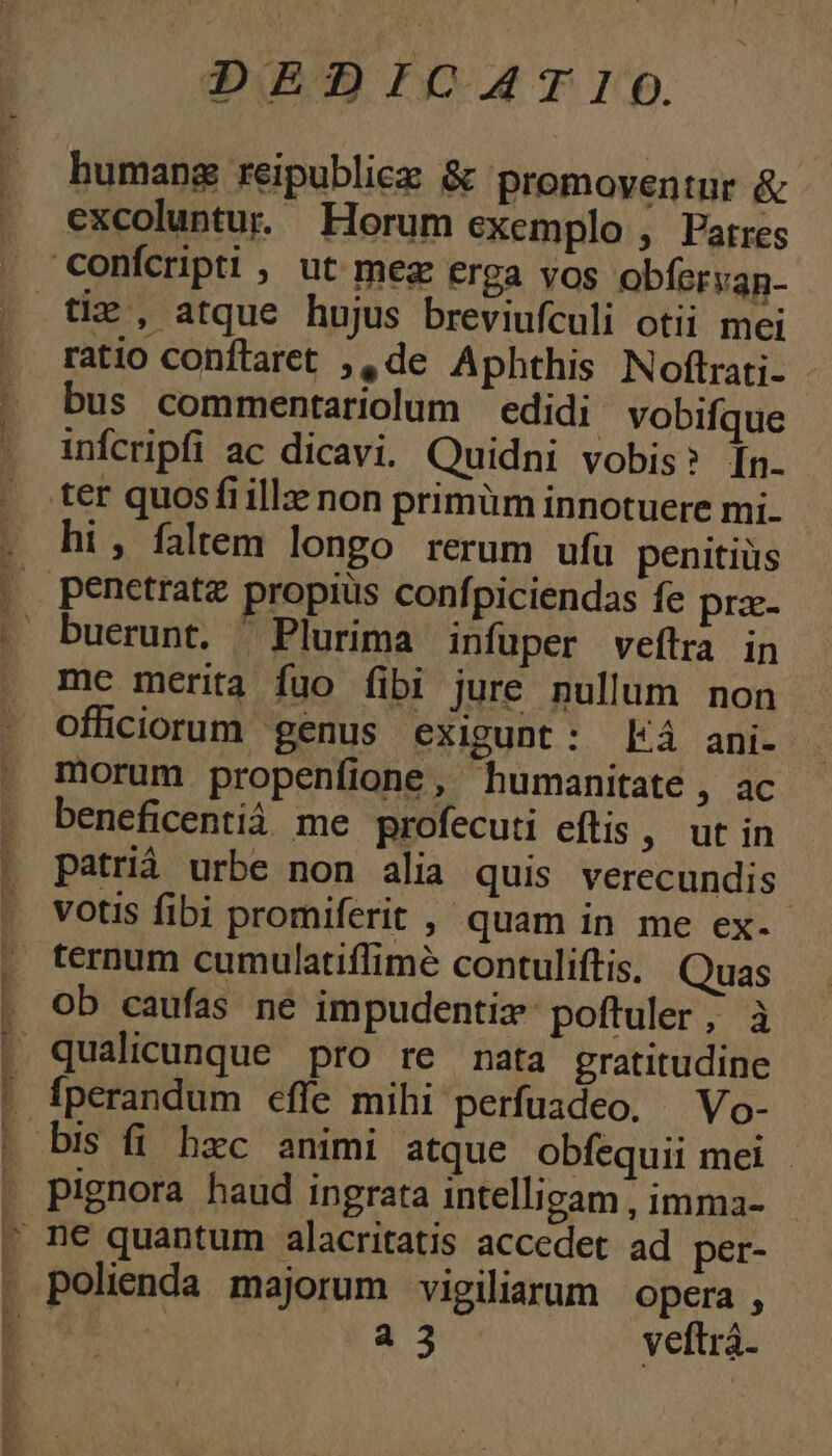 TOMPORBENENERCEPCCERRREE En - 9» anoo qe cREPm DEDICATIO. humang reipubliez &amp; promoventur &amp; excoluntu. Horum exemplo , Patres tie , atque hujus breviufculi otii mei ratio conftraret ;,, de Aphthis Noftrati- bus commentariolum edidi vobifque infcripfi ac dicavi. Quidni vobis? [n. hi, faltem longo rerum ufu penitiüs buerunt. Plurima infüper veftra in me merita fuo fibi jure nullum non officiorum genus exigunt: á ani- morum propenfione, humanitate , ac beneficentíà me profecuti eftis , ut in patrià urbe non alia quis verecundis- votis fibi promiferit , quam in me ex. ternum cumulatiffimé contuliftis, (Quas ob caufas ne impudentiz:poftuler; à pignora haud ingrata intelligam , imma- polienda majorum vigiliarum opera , a 3 veftrà.