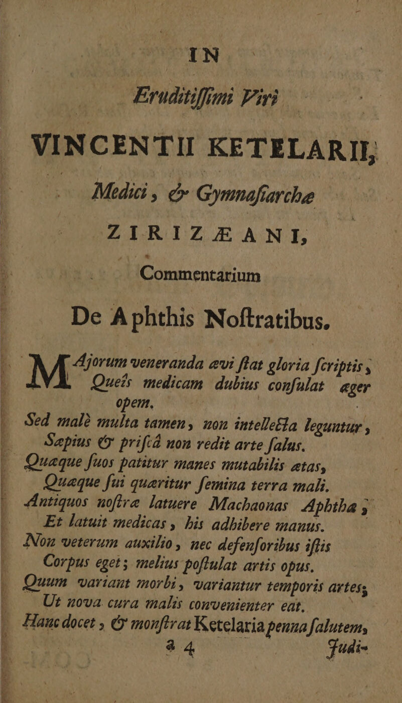 L M menn ImPTEREMP Tr mmm WE -— - UU FS pui: PTMONRCPEEDRPCOCESUUHER RRCNDE LAS OR E Eruditifimi Piri | VINCENTII KETELARII, — Mii, dx Gymnafiarchee ZIRIZ/EANL Commentarium De A phthis Noftratibus, Quefs medicam. dubius confülat | ager . opem. 3 Sed malà multa tamen, uon intellela leguntur ; Saepius € prifid non vedit arte falus. Quaque fui queritur femina terra mali, 4dntiquos nofira latuere. Machaouas: Apbiba . Et latuit medicas , bis adhibere manus. Ion veterum auxilio nec defenforibus iflis Corpus egets melius poftulat artis opus. Quum wariaut morbi, variantur temporis artes Ut 50va. cura malis convenienter eat. Hanc docet , &amp;y monftvat Ketelaria penua falutem, : $ x meu gudi-