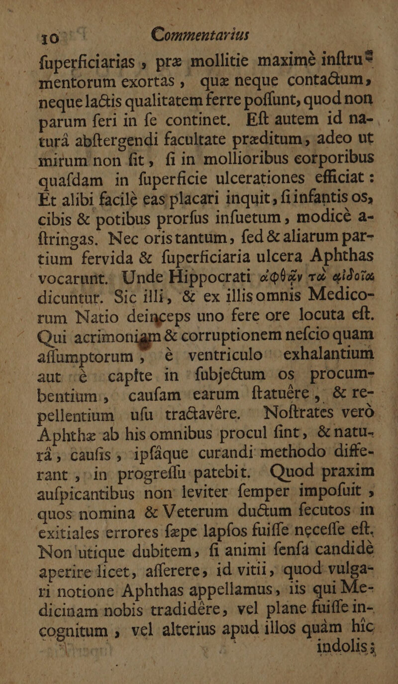 . fuperficiarias , prz mollitie maximé infiru* mentorum exortas, qua neque contadum, ' peque la&amp;is qualitatem ferre poffunt, quod non. arum feri in fe continet. Eft autem id na- , turá abftergendi facultate przditum; adeo ut iitum non fit, fi in mollioribus corporibus quafdam in fuperficie ulcerationes efficiat : Ét alibi facilé eas placari inquit; fiinfantis os; cibis &amp; potibus prorfus infuetum , modice a- flringas. Nec oristantum, fed &amp; aliarum par- tium fervida &amp; fuperficiaria ulcera Aphthas vocarurit.. Unde Hippocrati «tv ve «idoia dicuntur. Sic illi, &amp; ex illisomnis Medico- rum Natio deinceps uno fere ore locuta eft. Qui acrimonigm &amp; corruptionem nefcio quam affumptorum ; $6 ventriculo exhalantium aut ;é capite in fuübje&amp;dum os procum- bentium;, caufam earum ítatuére , &amp; re- pellentium ufu tra&amp;avére. ^ Noflrates veró Aphthz ab his omnibus procul fint, &amp; natu- ri; caufis, ipfáque curandi methodo diffe- rant , in progreffu:patebit. Quod praxim aufpicantibus non leviter femper impofuit , .quos nomina &amp; Veterum ductum fecutos. in exitiales errores fepe lapfos fuiffe neceffe eft. Non utique dubitem, fi animi fenfa candidé aperire licet, afferere, id vitii, quod vulga- ri notione Aphthas appellamus, iis qui Me- dicinam nobis tradidére, vel plane fuiffe in- cognitum , vel alterius apud illos quàm hic. am (1^7... indolis