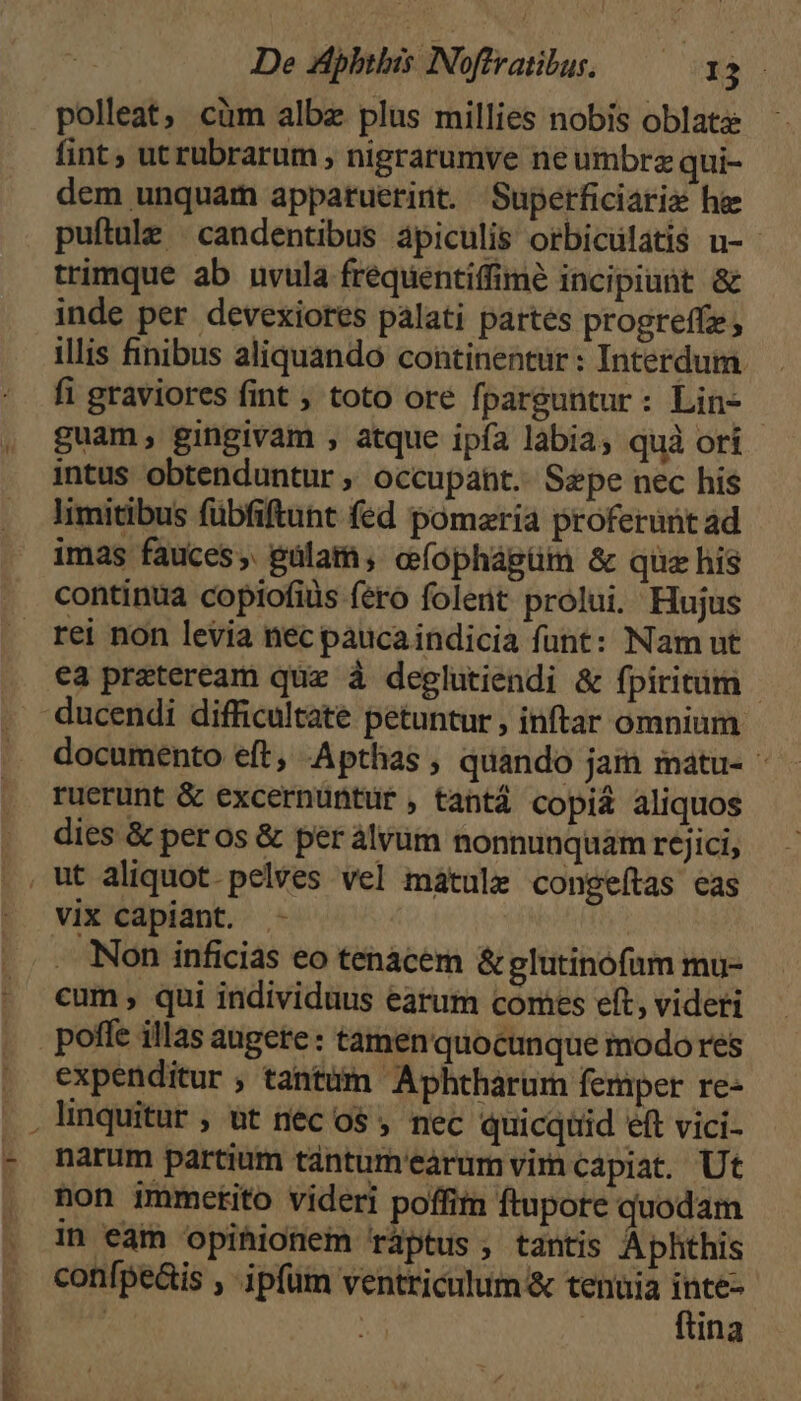 — er *- De Hphtbis Noffratibus, — 13 polleat, cim albz plus millies nobis oblata fint , utrubrarum , nigrarumve ne umbrz qui- dem unquam appatuerint. Superficiariz he puítule |candentibus àpiculis orbiculatis u- - trimque ab uvula frequentiffime incipiunt & inde per. devexiores palati partes progreffz illis finibus aliquando continentur : Interdum. fi graviores fint ; toto ore fparguntur: Lin- guam, gingivam , atque ipía labia, quà ori intus obtenduntur ,, occupant. Sepe nec his limitibus fübfiftunt fed pomaria proferunt ad imas fauces; pülam; cíophágüm & quz his continua copiofiüs fero folent prolui. Hujus rei non levia nec paucaindicia funt: Nam ut ea praeteream quz à deglutiendi & fpiritum - ducendi difficultate petuntur , inftar omnium documento eft, Apthas , quando jam matu- ruerunt & excernüntur, tantá copi& aliquos . dies & peros & per álvüm nonnunquam rejici, , ut aliquot. pelves vel mátule congeítas eas vix capiant. | Non inficias eo tenacem & glutinofam mu- cum, qui individuus earum comes eft, videri poffe illas augere: tamen quocunque modo res expenditur ; tantum Aphtharum femper re- linquitur , &t néc o$ , nec quicqtid eft vici- narum partium tántum'earum vir capiat. Ut non immetito videri poffim ftupore quodam 1» eam opihionem ráptus, tantis Aphthis confpeáis , ipfüm ventriculum & tenuia inte-- ! | | ftina