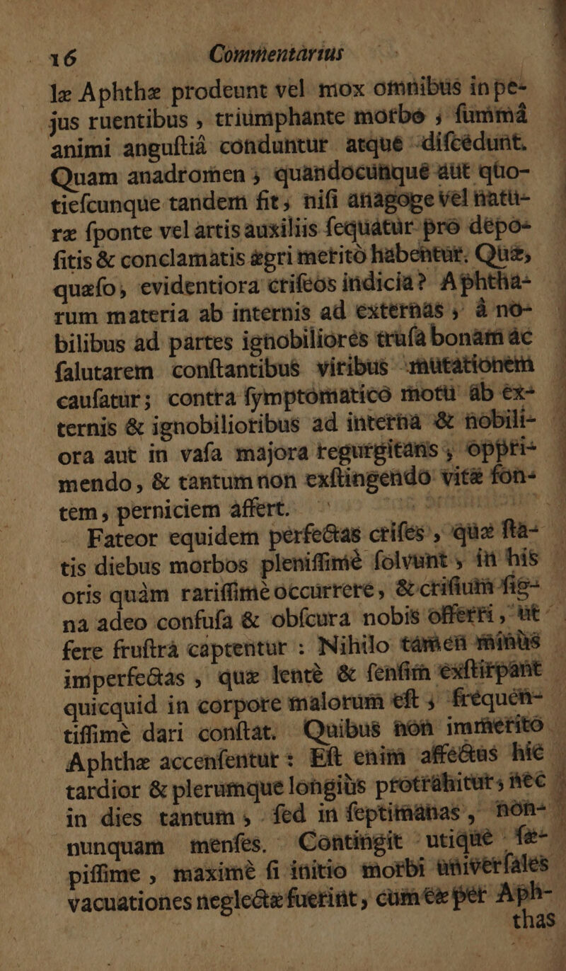 le Aphthe prodeunt vel mox otmnibts in pe- jus ruentibus , triumphante motbe ; fummá animi anguftià conduntur atque -difcédunt. Quam anadrormen , quandocutique aut qüo- tiefcunque tandem fit; ni(i atiagoge Vel natu- rz fponte vel artis auxiliis fequatur pro dépo- fitis & conclamatis gri metitó habentur. Qua, quafo , evidentiora crifeos indicia? Aphtha- ! rum materia ab internis ad externas ;' à no- bilibus ad partes ignobiliorés trufa bonam ác falutarem conftantibus viribus mutationem caufatür; contra fymptomatico motü üb ex- ora aut in vafa majora regurgitans , oppri- mendo, & tantum non exflingendo vit& fon- tem , perniciem affert. (à PREDLVOME Discere. 2 cm mie ^i asc Oi a iR oris quàm ratiffime occurrere , & crifium fis- vacuationes neglc&e fuerint , cum eie per Aph-