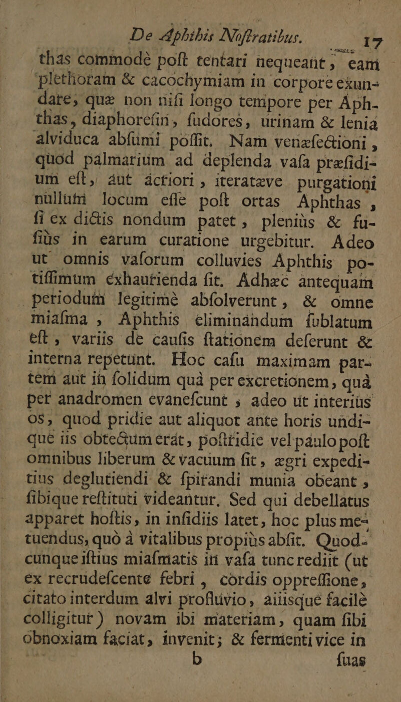 thas commode poft tentari nequeatit; eam plethoram &amp; cacochymiam in corpore eiun- dare, quz non nifi longo tenipore per Áph- thas, diaphorefii, fudores, urinam &amp; lenia alviduca abfümi poffit Nam venzfc&amp;ioni , quod palmarium ad deplenda vaía prafidi- um eít, àut ácfiori, iteratzve purgationi nüllati locum efle poft ortas Aphthas , fi ex didis nondum patet, pleniüs &amp; fu- fibs in earum curatione urgebitur. Adco ut omnis vaforum colluvies Aphthis po- tifimum cxhautienda fit. Adhec antequam petiodutm legitimé abfolverunt , &amp; omne miafma , Aphthis éliminándum íublatum eft, variis de caufis ftationem deferunt &amp; interna repetunt. Hoc cafu maximam par- tem aut ih folidum quà per excretionem , quà pet anadromen evanefcunt ; adeo ut interius OS, quod pridie aut aliquot ante horis undi- que iis obte&amp;um erát , pottridie vel paulo poft omnibus liberum &amp; vacuum fit «gri expedi- tius deglutiendi &amp; fpirandi munia obeant , fibique reftituti videantur, Sed qui debellatus apparet hoftis, in infidiis latet, hoc plus me^ tuendus; quó à vitalibus propiüs abfit.. Quod- cunque iftius miafmiatis iti vafa cuncrediit (ut ex recrudefcente febri, cordis oppreffione, citato interdum alvi profltivio, aiiisqué facilé colligitur) novam ibi materiam, quam fibi obnoxiam facíat, invenit; &amp; fermienti Hie in Ne uas
