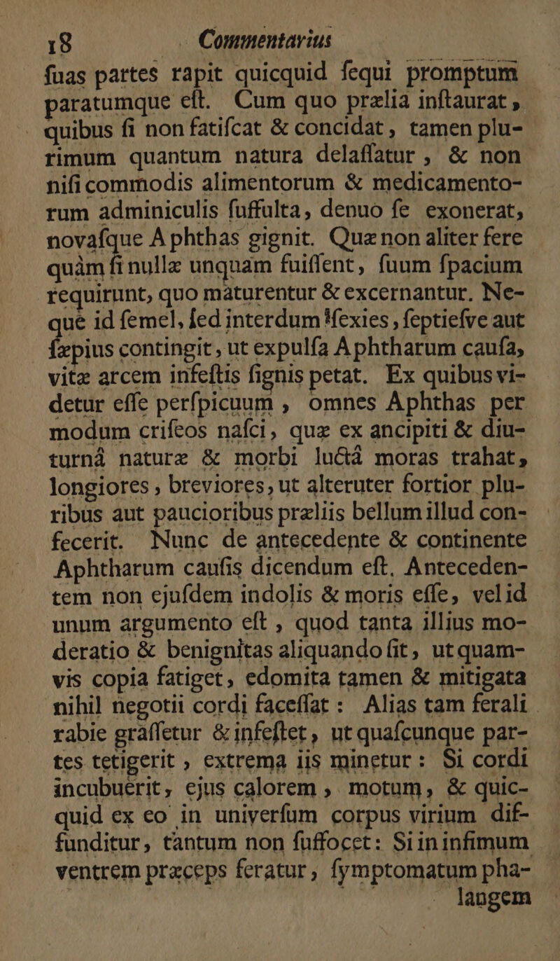 fuas pattes rapit quicquid fequi promptum paratumque eft. Cum quo pralia inftaurat , . quibus fi non fatifcat & concidat , tamen plu- rimum quantum natura delaffatur , & non nifi commodis alimentorum & medicamento- rum adminiculis fuffulta, denuo fe exonerat, novafque A phthas gignit. Que non aliter fere quàm fi nulla unquam fuiffent, fuum fpacium requirunt, quo maturentur & excernantur. Ne- que id femel, fed interdum Wexies , feptiefve aut Íepius contingit , ut expulfa A phtharum caufa, vitz arcem infeftis fignis petat. Ex quibusvi- detur effe perfpicuum ,, omnes Aphthas per modum crifeos nafci, quz ex ancipiti & diu- turná nature & morbi lu&ctà moras trahat, longiores , breviores, ut alteruter fortior plu- ribus aut paucioribus przliis bellumillud con- fecerit. Nunc de antecedente & continente Aphtharum caufis dicendum eft, Anteceden- tem non cjufdem indolis & moris effe, velid unnm argumento eft , quod tanta illius mo- deratio & benignitas aliquando (it, ut quam- vis copia fatiget, edomita tamen & mitigata nihil negotii cordi faceffat : Alias tam ferali . rabie graffetur &infeftet, ut quafcunque par- tes tetigerit ; extrema iis minetur: Si cordi incubuérit, ejus calorem , motum, & quic- quid ex eo in uniyerfum corpus virium dif- funditur, tantum non fuffocet: Siininfimum ventrem praceps feratur, fymptomatum pha- | TN langem