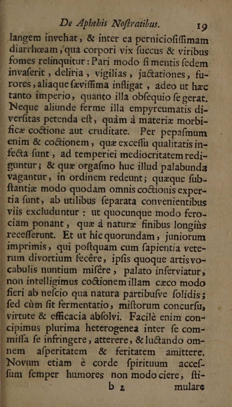 ^ | De Aphthis: Noftvatibus. I9 . langem invehat, & inter ea perniciofifimam | diarrheeam qua corpori vix fuccus & viribus . fomes relinquitur : Pari modo fi mentis fedem - invaferit , deliria, vigilias, ja&ationes, fu- . rores , aliaque feviffima infligat , adeo ut hzc , tanto imperio, quanto illa obfequio fe gerat. . Neque aliünde ferme illa empyreumatis di- . verfitas petenda eft, quàm à materix morbi- . fice co&tione aut cruditate. Per pepafmum . enim & co&tionem , que exceffu qualitatis in- . fe&a funt , ad temperiei mediocritatem redi- guntur; & quz orgafmo huc illud palabunda . vagantur, in ordinem redeunt; quzque fub. . ftantiz modo quodam omnis co&tonis exper- tia funt, ab utilibus feparata convenientibus M ; viis excluduntur : ut quocunque modo fero- j ciam ponant, que à nature finibus longiüs | recefferunt. Et ut hicquorundam, juniorum . imprimis, qui poftquam cum fapientia vete- | tum divortium fecére, ipfis quoque artisvo- . cabulis nuntium mifére, palato inferviatur, , non intelligimus co&ionem illam czco modo - fieri ab nefcio qua natura partibufve folidis; fed cüm fit fermentatio, miftorum concurfü, - virtute & efficacia abfolvi. Pacilé enim con- .cipimus plurima heterogenea inter fe com- . miffa fe infringere , atterere, & lu&ando om- nem afperitatem & feritatem — amittere, Novum etiam é corde fpirituum | accef- fum femper humores non modocicre, fti- 1 | bz mulare 1 !