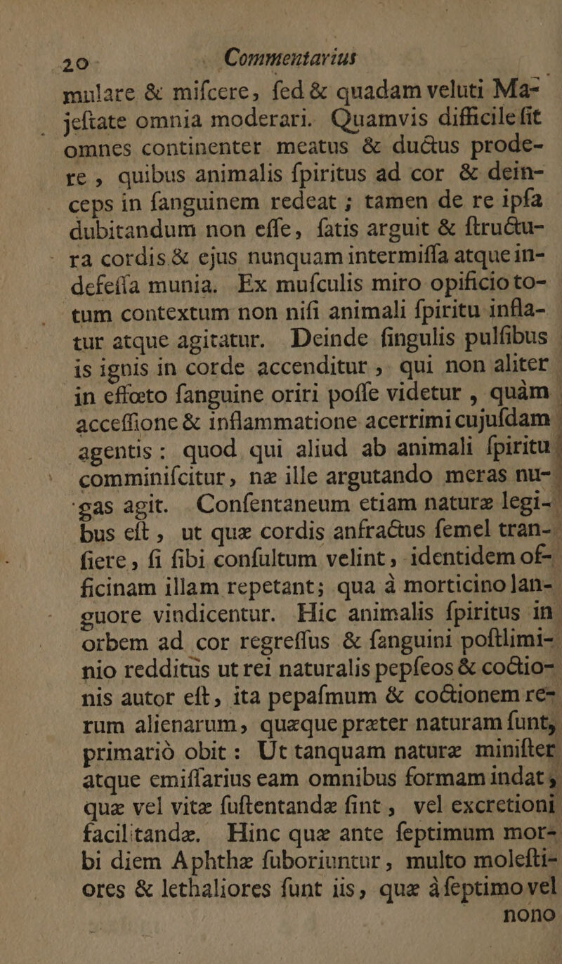 mulare & mifcere, fed & quadam veluti Ma- jeftate omnia moderari. Quamvis difhcile fit omnes continenter meatus & ductus prode- re , quibus animalis fpiritus ad cor & dein- ceps in fanguinem redeat ; tamen de re ipfa dubitandum non effe, fatis arguit & ftru&u- - ra cordis.& ejus nunquam intermiffa atque in- dcfefía munia. Ex mufculis miro opificio to- tum contextum non nifi animali fpiritu infla- - tur atque agitatur. Deinde fingulis pulfibus is ignis in corde accenditur ,. qui non aliter. in effoto fanguine oriri poffe videtur , quàm | acceffione & inflammatione acerrimi cujufdam agentis: quod qui aliud ab animali fpiritu: comminifcitur, nz ille argutando meras nu-^ gas agit. Confentaneum etiam naturz legi-- bus cft, ut quz cordis anfractus femel tran- fiere , fi fibi confultum velint, identidem of-.- ficinam illam repetant; qua à morticino lan- guore vindicentur. Hic animalis fpiritus in orbem ad. cor regreffus & fanguini poftlimi-: nio redditus ut re1 naturalis pepfeos & coctio-: nis autor eft, ita pepafmum & co&ionem re- rum alienarum, quaeque prater naturam funt; primarió obit: Ut tanquam nature minifter atque emiffarius eam omnibus formam indat e qua vel vitz fuftentandz fint , vel excretioni facilitande. Hinc que ante feptimum mor- bi diem Aphthz fuüboriuntur, multo molefti- ores & letbaliores funt iis, que àfeptimo vel nono
