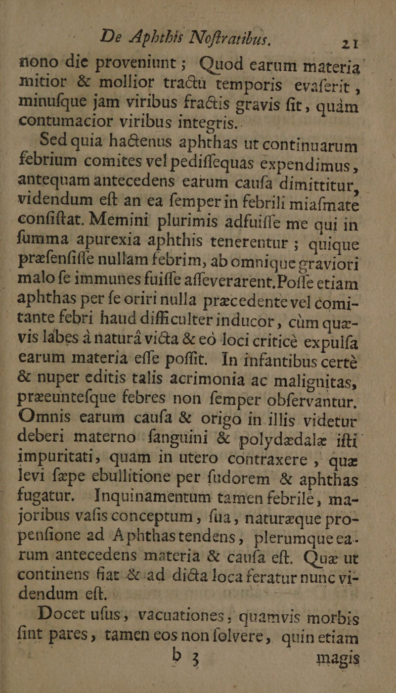 nono: die proveniunt ; Quod earum materia mitior & mollior tra&u temporis evaferit , minufque jam viribus fra&is gravis fit, quàm contumacior viribus integris.. Sed quia ha&enus aphthas ut continuarum febrium comites vel pediffequas expendimus, antequam antecedens earum caufa dimittitur, videndum eft an ea femper in febrili miafmate confiftat. Memini plurimis adfuiífe me qui in fumma apurexia aphthis tenerentur ; quique prafenfifle nullam febrim, ab omnique graviori malofe immunes fuiffe affeverarent;Poffe etiam aphthas per fe oriri nulla precedente vel comi- tante febri haud difficulter inducor , cm qua- vis lábes à naturá vi&a & eo loci critice expulfa earum materia effe poffit. In infantibus certé & nuper editis talis acrimonia ac malignitas, preeunteíque febres non femper obfervantur. Omnis earum caufa & origo in illis videtur deberi materno fanguini & polydedale ifti impuritati, quam in utero contraxere , qua . levi fzpe ebullitione per fudorem & aphthas | fugatur. Inquinamentum tamen febrilé, ma- . joribus vafis conceptum , fua, naturezque pro- penfione ad Aphthastendens, plerumqueca- rum antecedens materia & caufa eft. Quz ut continens fiat & ad dicta loca feratur nunc vi- dendum eft. M | -. Docet ufüs, vacuationes, quamvis morbis fint pares, tamen eos non folvere, quin etiam b 3 magis