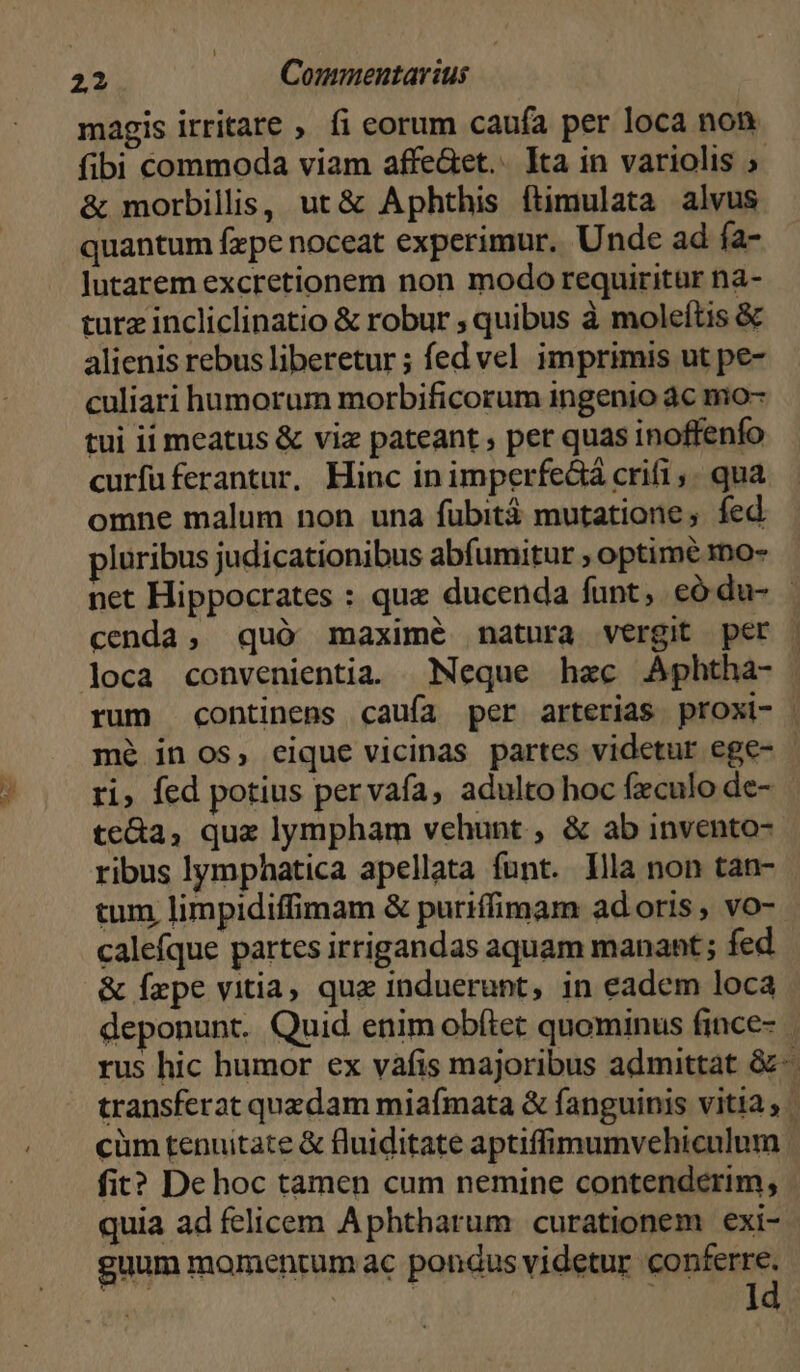 | 22 Commentarius magis irritare , íi eorum caufa per loca non fibi commoda viam affe&et.. Ita in variolis » & morbillis, ut & Aphthis ftimulata alvus quantum fzpe noceat experimur, Unde ad fa- lutarem excretionem non modo requiritür nà- turz incliclinatio & robur ; quibus à moleítis & alienis rebus liberetur ; fed vel imprimis ut pe- culiari humorum morbificorum ingenio 4c mo- tui ii meatus & viz pateant , per quas inoffenfo curfuüferantur. Hinc inimperfe&á crifi,. qua omne malum non una fuübitá mutatione , fed pluribus judicationibus abfumitur , optimé ro- net Hippocrates : quz ducenda funt, có du- | cenda, quó maximé natura vergit per | loca convenientia Neque hac Aphtha- rum continens cauía per arterias proxi- | mé in os, eique vicinas partes videtur ege- - ri, fed potius pervaía, adulto hoc fxculo de- te&a, que lympham vehunt , & ab invento- ribus lymphatica apellata funt. Illa non tan- tum limpidiffimam & puriffimam ad oris , vo- calefque partes irrigandas aquam manant ; fed & fepe vitia, que induerunt, in eadem loca deponunt. Quid enim obítet quominus fince- rus hic humor ex vàáfis majoribus admittat &-. transferat quzdam miafmata & fanguinis vitia , cüm tenuitate & fluiditate aptiffimumvehiculum fit? De hoc tamen cum nemine contenderim, quia ad felicem Aphtharum curationem exi- guum momentum ac pondus videtur conferre.