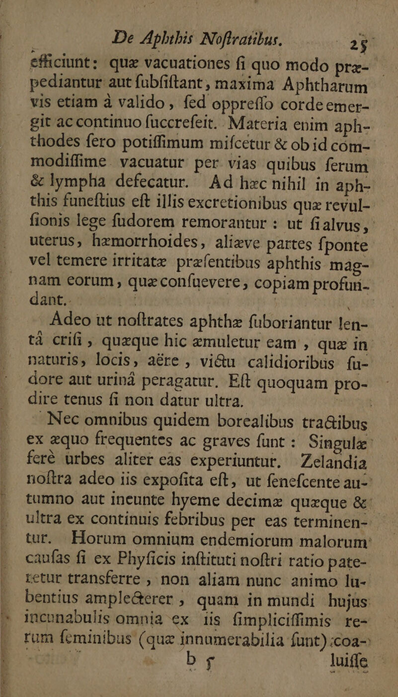 efficiunt: qua vacuationes fi quo modo prz-- pediantur aut fubfiftant, maxima Aphtharum vis etiam à valido, fed oppreffo cordeemer- git ac continuo fuccrefeit. Materia enim aph- thodes fero potiffimum mifcetur &amp; ob id cóm- modiífime. vacuatur per vias quibus ferum &amp; lympha defecatur. Ad hacnihil in aph- this funeftius eft illis excretionibus quz revul- fionis lege füdorem remorantur : ut fialvus, uterus, hemorrhoides, alizve partes fponte vel temere irtitate prafentibus aphthis mag- nam eorum , quz confuevere ; copiam profuri- dant.. | LE Adeo ut noflrates aphthz füboriantur len- tá crifi , quzque hic zmuletur eam , quz in naturis, locis, aé&amp;re ; vi&amp;u calidioribüs fu- dore aut uriná peragatur, Eft quoquam pro- dire tenus fi non datur ultra. Thisdi Nec omnibus quidem borealibus tra&amp;ibus ex zquo frequentes ac graves funt : Singule: feré urbes aliter eas experiuntur. Zelandia noftra adeo iis expofita eft, ut fenefcente au- tumno aut ineunte hyeme decimz quzque &amp; | ultra ex continuis febribus per eas terminen-- tur. Horum omnium endemiorum malorum: caufas fi ex Phyficis inftituti noftri ratio pate- retur transferre , non aliam nunc animo lu- bentius ample&amp;erer , quam in mundi hujus inconabulis omnia ex iis fimpliciffimis re- rum feminibus (quz innumerabilia funt) ;coa-: stas) br luit
