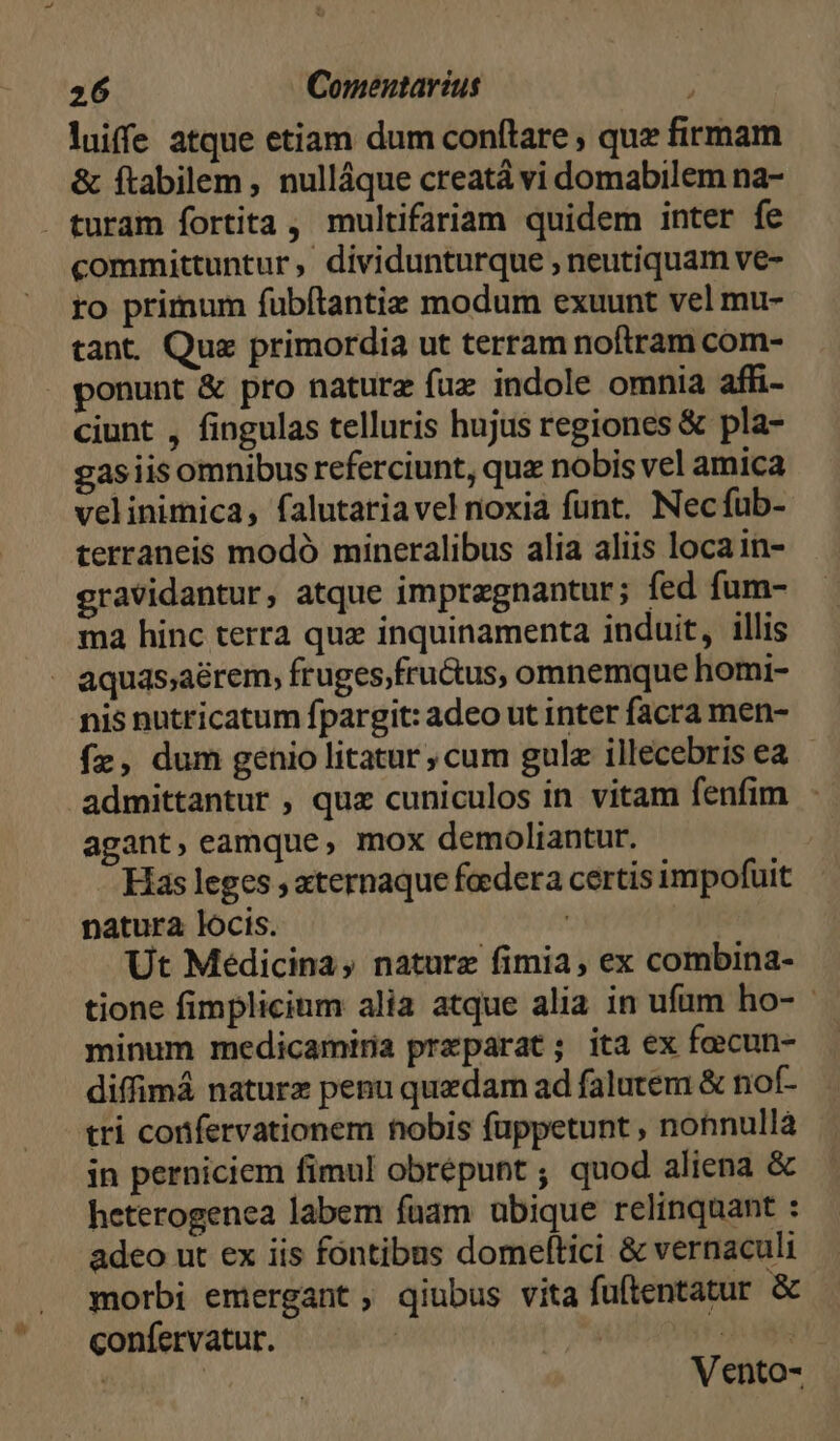 luiffe atque etiam dum conftare , quz firmam & ftabilem , nulláque creatá vi domabilem na- turam fortita , multifariam quidem inter fe committuntur, dividunturque , neutiquam ve- ro primum fubftantie modum exuunt vel mu- tant. Quz primordia ut terram noftram com- ponunt & pro nature fuz indole omnia affi- ciunt , fingulas telluris hujus regiones & pla- gasiis omnibus referciunt, qux nobis vel amica velinimica, falutariavel noxia funt. Necfub- terraneis modó mineralibus alia aliis loca in- gravidantur, atque impragnantur; fed fum- ma hinc terra que inquinamenta induit, illis aquas;aérem, fruges,fru&us, omnemque homi- nis nutricatum fpargit: adeo ut inter facra men- fz, dum genio litatur ; cum gulz illecebris ea - admittantur , quz cuniculos in vitam fenfim - agant, eamque, mox demoliantur. | Has leges , aternaque feedera certis impofuit natura locis. ! Ut Medicina, naturz fimia, ex combina- tione fimplicinm alia atque alia in ufum ho- minum medicamiria preparat; ita ex focun- diffimá naturx penu quedam ad falutem & nof- tri corfervationem nobis füppetunt , nonnullà in perniciem fimul obrépunt ; quod aliena & heterogenea labem fuam ubique relinquant : adeo ut ex iis fontibus domeltici & vernaculi morbi emergant qiubus vita fuftentatur & confervatur. - | dosis | Vento-