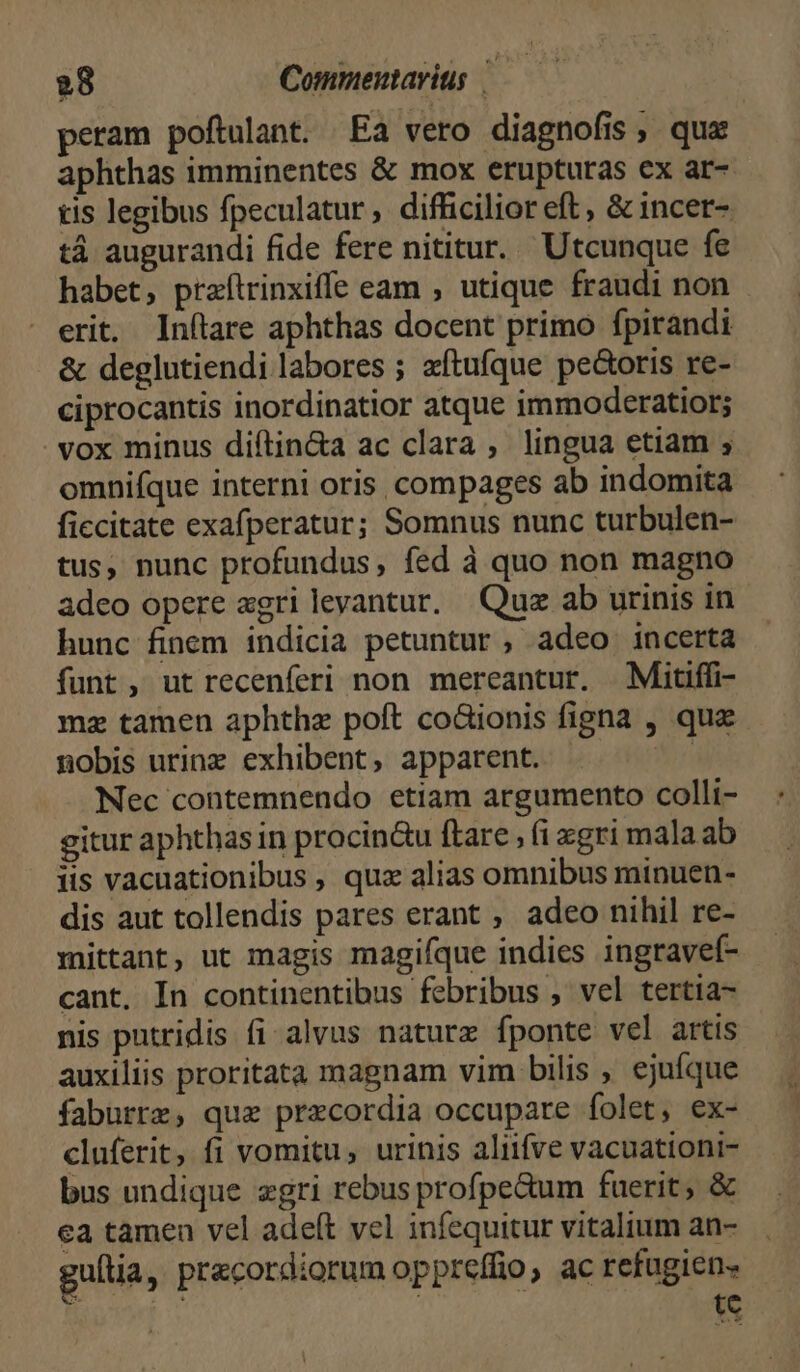 peram poftulant. Ea vero diagnofis, qua aphthas imminentes &amp; mox erupturas ex ar- tis legibus fpeculatur , difficilior eft, &amp; incer-. tá augurandi fide fere nititur. Utcunque fe habet, prtaftrinxiffe eam , utique fraudi non erit. Inítare aphthas docent primo fpirandi &amp; deglutiendi labores ; aftufque pe&amp;oris re- ciprocantis inordinatior atque immoderatior; vox minus diftin&amp;a ac clara , lingua etiam ; omnifque interni oris, compages ab indomita ficcitate exafperatur; Somnus nunc turbulen- tus, nunc profundus, fed à quo non magno adeo opere agri levantur, Quz ab urinis in hunc finem indicia petuntur , adeo incerta funt, ut recenferi non mereantur. Mitiffi- mz tamen aphthe poft co&amp;ionis figna , que nobis urinz exhibent, apparent. o Nec contemnendo etiam argumento colli- gitur aphthas in procin&amp;u ftare ; (i xgri mala ab iis vacuationibus , quz alias omnibus minuen- dis aut tollendis pares erant ; adeo nihil re- mittant, ut magis magifque indies ingravef- cant, In continentibus febribus , vel tertia- nis putridis fi alvus naturz fponte vel artis auxiliis proritata magnam vim bilis , ejuíque faburrz, quz praecordia occupare folet, ex- cluferit, fi vomitu, urinis aliifve vacuationi- bus undique zgri rebus profpe&amp;um fuerit, &amp; ea tamen vel adeft vel infequitur vitalium an- gultia, precordiorum oppreffio, ac refugiens | | | te |]
