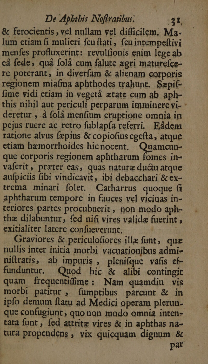 & ferocientis , vel nullam vel difficilem. Ma. lum etiam fi mulieri feuftati, feu intempeftivi menfes profluxerint: revulfionis enim lege ab eá fede, quà folà cum falute zgri maturefce- re poterant, in diverfíam & alienam corporis regionem miafma aphthodes trahunt. Sapif- fime vidi etiam in vegetá «tate cum ab aph- this nihil aut periculi perparum imminere vi- deretur , à folà menfium eruptione omnia in pejus ruere ac retro füblapfa referri. Eádem ratione alvus frpius & copiofius egefta, atque etiam hzmorrhoides hicnocent, | Quamcun- que corporis regionem aphtharum fomes in- vaferit, prater eas, quas naturz du&u atque aufpiciis fibi vindicavit, ibi debacchari & ex- trema minari folet. Catharrus quoque fi aphtharum tempore in fauces vel vicinas in- teriores partes procubuerit, non modo aph- the dilabuntur, fed nifi vires valida fuerint , exitialiter latere confüeverunt, : Graviores & periculofiores ille funt; quz nullis inter initia morbi vacuationjbus admi- niftratis; ab impuris , plenifque vafis ef- funduntur. Quod hic & alibi contingit quam frequentiffme: Nam quamdiu vis morbi patitur ; ífumptibus parcunt & in ipfo demum flatu ad Medici operam plerun- que confugiunt ; quo non modo omnia inten- tata funt , fed attritz vires & in aphthas na- tura propendens , vix quicquam dignum & | pat