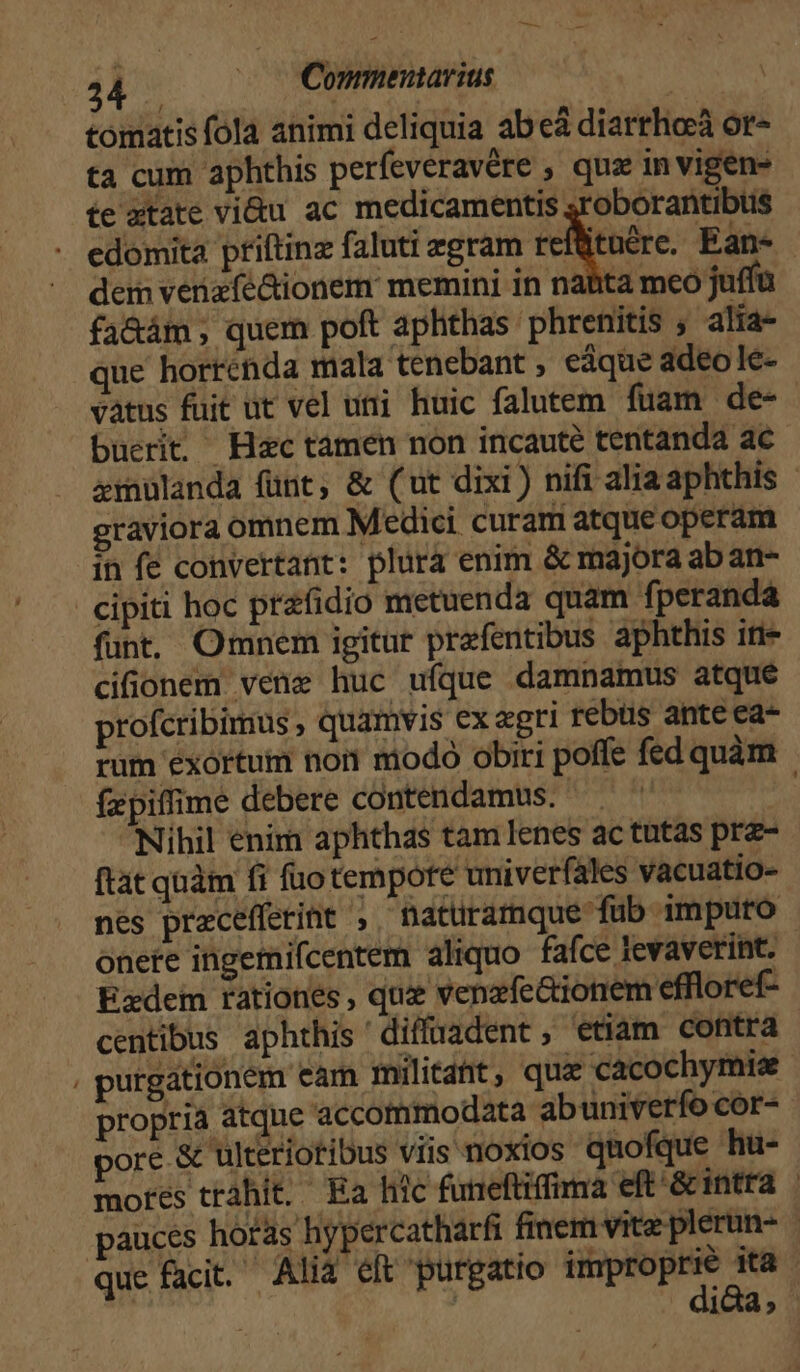 4 | | Commenavius tomatis fola animi deliquia abeá diarrhoeà or- ta cum aphthis perfeveravére , quz in vigens te ztate vi&amp;u ac medicamentis ;roborantibus edomita priftinz faluti zgram refütnére. Ean- - dem venzfe&amp;ionem memini in nabta mco jufíü fa&amp;ám, quem poft aphthas phrenitis , alia- que horrenda mala tenebant eáque adeo le- vatus fuit ut vel uri huic falutem fuam. de- buerit Hac tamen non incaute tentanda ac xmulanda fünt, &amp; (ut dixi) nifi alia aphthis graviora omnem Medici. curam atque operam in fe convertant: plura enim &amp; majora ab an cipiti hoc prafidio metuenda quam fperanda funt. Omnem igitur prafentibus aphthis iti- cifionem vene huc ufque damnamus atque profcribimus , quamvis ex agri rebus ante ea- rum exortum non modo obiri poffe fed quàm fzpiffime debere contendamus. | Nihil enim aphthas tam Ienes ac tutas prz- ftat quàm fi fuo tempore univerfales vacuatio- nes precefferint , natüramque fub imputo onere ingemifcentem aliquo fafce lIevaverint. Ezdem rationes, quz venzfe&amp;ionem effloref- centibus aphthis 'diffüuadent, etiam contra . purgationem eam militant, qua cacochymis propria atque accommodata abuniverío cor- pore &amp; ulterioribus viis noxios quofque hu- mores trahit. Ea htc funeftiffima eft &amp;intra | pauces hotas hypercatharfi finem vite plerun- que facit. Alia eft purgatio Moog uro | 1c,