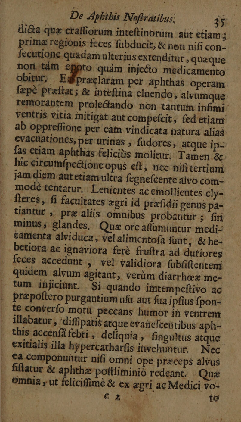 di&amp;a qua craffiorum inteftinoràm at etiam j prima regionis feces fübducit, &amp; nen nifi con- Íecutione quadam ulterius extenditur, quaque hon.tàm epeto quàm inje&amp;o medicamento Obitur. Egfpreclarám per aphthas operam fepé praftat ; &amp; inteftina eluendo, alvumque: remorantem prole&amp;ando hon tantum infimi: ventris vitia initigat aut compefcit, fed etiam ab oppreffione per cam vindicata natura alias evacuationes, per urinas , fudores, atque ip-: fas etiam aphthis felicitis molitur. Tamen &amp;. hic circumífpe&amp;ione Opus eft, nec nifitertium jam diem aut etiam ultra Ícgnefcente alvo com- modeé tentatur. . Lenientes ac emollientes cly- fteres, fi facultates «gri id prafidii genus pa- tiaütur ; prz aliis omnibus probantur ;. fir minus, $landes,. Qua ore aflumuntur medi- Camenta alviduca, vel alimentofa fuht, &amp; he- betiora ac ignáviora feré fruftra ad dutiores feces accedunt , vel validiora fübfiftentem quidem alvum agitant, verüm diarthez me- tum ifjiciànt. Si quando ititem peftivo ac prepoftero purgantium ufu aut fia j pfius fpon- te conterío motü peccans humor in ventrem illabatur , 'diffipatis atque eranefcentibus aph- this accen(a febri , deliquia , fingultus atque exitialis illa hypercatharfis invehuntur. N ec €a componuntur nifi omni ope praeceps alvus . fiffatur &amp; aphthz pottliminió redeant. Que . emnia , ut feliciffimé &amp; ex «gri ac Medici vo- | € a2 to