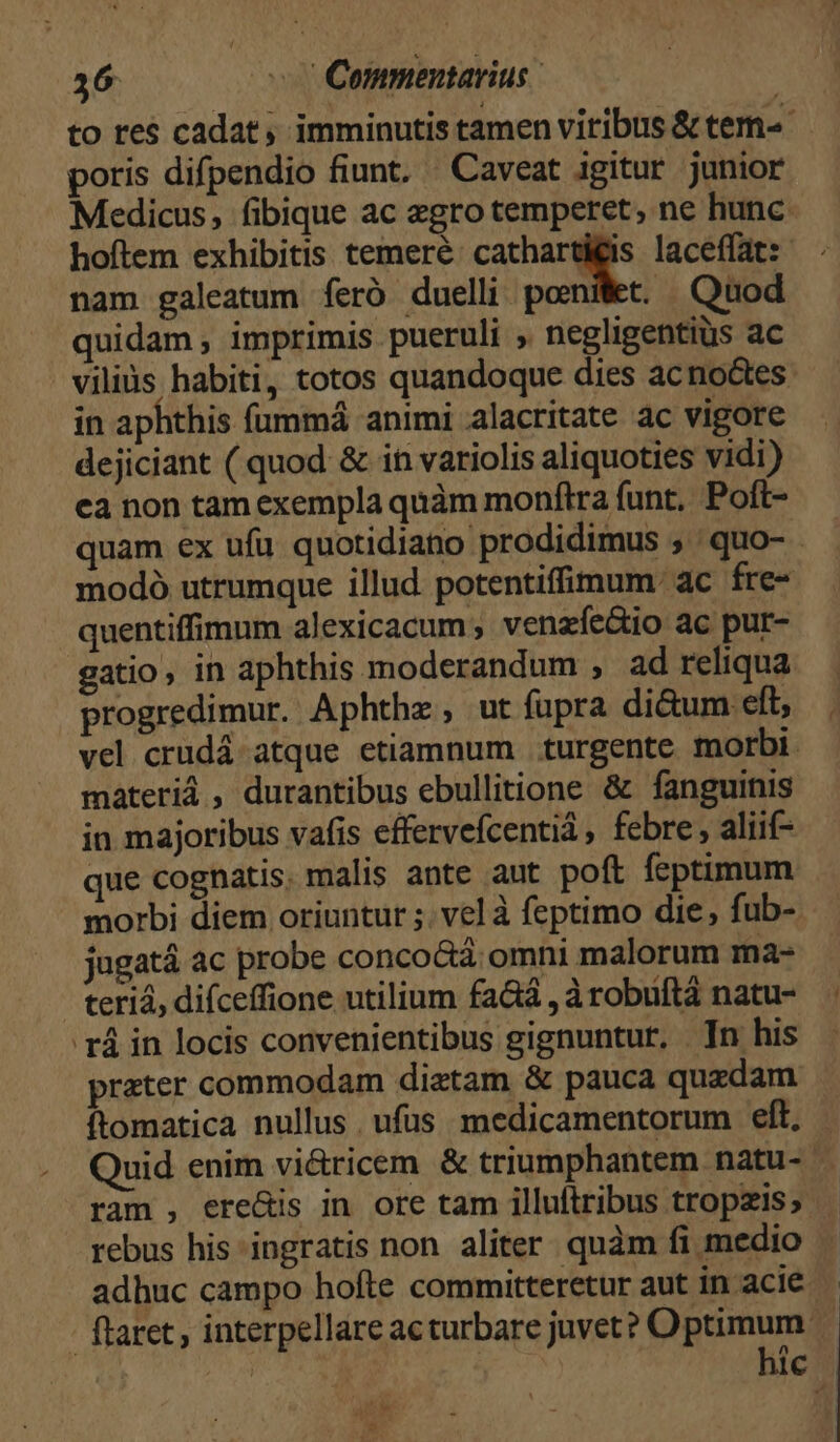 to re$ cadat, imminutis tamen viribus &amp; tem-« poris difpendio fiunt. Caveat igitur junior Medicus, (ibique ac egro temperet, ne hunc. hoftem exhibitis temere E laceffat:- nam galeatum feró duelli ponit. Quod quidam, imprimis pueruli , negligentiüs ac viliüs habiti, totos quandoque dies acno&amp;tes in aphthis fummá animi alacritate ac vigore dejiciant ( quod &amp; in variolis aliquoties vidi) ca non tam exempla quàm monftra funt, Poft- quam ex ufu. quotidiano prodidimus , | quo- - modó utrumque illud potentiffimum: ac fre- quentiffimum alexicacum , venzfíe&amp;io ac pur- gatio, in aphthis moderandum , ad reliqua progredimur. Aphthz, ut fupra di&amp;um eft; vel crudá- atque etiamnum turgente morbi. máteriá , durantibus ebullitione &amp; fanguinis in majoribus vafis effervefcentiá, febre, aliif- que cognatis. malis ante aut poft feptimum morbi diem oriuntur ;. vel à feptimo die, fub- jugatá ac probe conco&amp;áà omni malorum ma- teriá, difceffione utilium faáá , àrobuftà natu- 'rá in locis convenientibus gignuntur, Tn his preter commodam dietam &amp; pauca quzdam ftomatica nullus ufus medicamentorum eft, Quid enim vi&amp;ricem &amp; triumphantem natu- ram , ere&amp;is in ore tam illultribus tropzis; rebus his ingratis non aliter quàm fi medio adhuc campo hofte committeretur aut in acie flaret, interpellare acturbare juvet? Optimum. | TUR ! hic