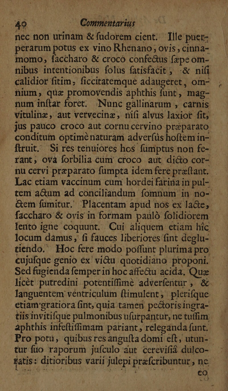rec non urinam & fudorem cient. Tlle puer- perarum potus ex vino Rhenano; ovis, cinna- momo, faccharo & crocó confe&us fzpe om- nibus intentionibus folüs fatisfacit, -& nifi calidior fitim; ficcitatemque adaugeret, om- nium, quz promovendis aphthis funt , mag- num inftar foret. Nunc gallinarum , carnis vitulinz , aut vetvecinz, nifi alvus laxior fit; jus pauco croco àut cornu cervino preparato conditum optiménaturam adveríüs hoftem in- ftruit. Si res tenuiores hos fumptus non fe- rant; ovà forbilia cümi croco aut di&o cor- nu cervi preparato fumpta idem fere praftant. Lac etiam vaccinum cum hordei fariáa in pul- &em fümitur. Placentam apud nos ex lade, faccháro & ovis in formam pauló folidiorem cujufque genio ex' vi&u quotidiano proponi. Sed fugienda femper in hoc affe&u acida, Quae languentem véntriculum (timulent , plerique etiamgratiora fint, quia tamen pectorisingra- tiis invitifque pulmonibus ufürpantur, ne tuffim àphthis infeftiffimam pariant , releganda funt. Pro potu, quibusres angufta domi eft utun- co p