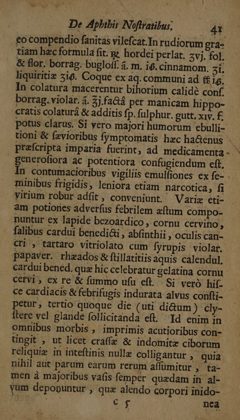 £o compendio fanitas vilefcat.In rudiorum gra- tiam hzc fotmula fit. g hordei perlat, Zvj. fol. & flor. borrag. bugloff. 4. m. i$. cinnamom. 5i. liquiritiz 5i6. Coque ex aq. communi ad ££ 1$, In colatura macerentur bihorium calidé conf. borrag. violar. 4. 2j fa&á per manicam hippo- cratis colaturá & additis fp. ful phur. gutt. xiv. £. potus clarus. Si vero majori humorum cbulli- tioni & fzvioribu / 1 praícripta imparia fuerint, ad medicamenta generofiora ac potentiora confugiendum eft. minibus frigidis, leniora etiam narcotica, fi virium robur adfit , conveniunt. Variz eti- àm potiories adverfus febrilem aftum compo- nuntur ex lapide bezoardico , cornu cervino, Cri , tartaro vitriolato cum fyrupis violar. papaver. rheados & ftillatitiis aquis calendul. cardui bened. quz hic celebratur gelatina cornu Cervi ; ex re & fummo ufu eft. Si veró hif. ce cardiacis & febrifugis indurata alvus confti- petur, tertio quoque die (uti di&um) cly- ftere vel glande follicitanda eft. Id enim in omnibus morbis ,' imprimis acutioribus con- tingit , ut licet craffa & indomitz ciborum nihil aut parum earum rerum aífumitur ,' ta- S9 yum depopuntur , quz alendo corpori inido-