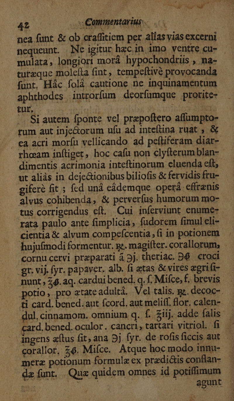 4t vémopentatitt «6 nea funt &amp; ob craffitiem per alias vias excerni nequeunt. Ne igitur hzc in imo ventre cu- | mulata, longiori morá hypochondriis , na- tureque molefla (int, tempeftivé provocanda funt, Hác folá cautione ne inquinamentum aphthodes introrfum deorfumque prorite- tur, adc | ; 23 -. Si autem fponte vel prepoftero affumpto- rum aut inje&amp;orum ufu ad inteftina ruat, &amp; . €a acri morín vellicando ad peftiferam diar- rhceeam inítiget, hoc cafu non clyfterum blan- dimentis acrimonia inteftinorum ecluenda eft; ut aliàs in deje&amp;ionibus biliofis &amp; fervidis fru- giferé fit 5 fed uná eádemque operá- effrenis alvus cohibenda, &amp; perverfus humorum mo- tus corrigendus eft. Cui inferviunt enume- rata paulo ante fimplicia, fudorem fimul eli-- cientia &amp; alvum compefcentia, (i in potionem hujufmodi formentur. g:. magiíter. corallorum; cornucervi preparati 4 5j. theriac. D6. croci gr. vij. fyr. papaver. alb. fi atas &amp;vires egri(i- nunt, 6. aq. cardui bened. q. f. Mifce, f. brevis potio, pro atate adultá. Vel talis. pz. decoc-. ti card. bened.aut fcord. aut meliff. flor, calen- dul, cinnamom. omnium q. f. Ziij. adde falis card. bened. oculor. cancri, tattari vitriol. fi ingens atus fit, ana 5j fyr. de rofisficcis aut corallor, £6. Miíce. Atque hoc modo innu- merz potionum formule ex praedictis conflan- - da funt. Quz quidem omnes id potiffimum — | aun agunt