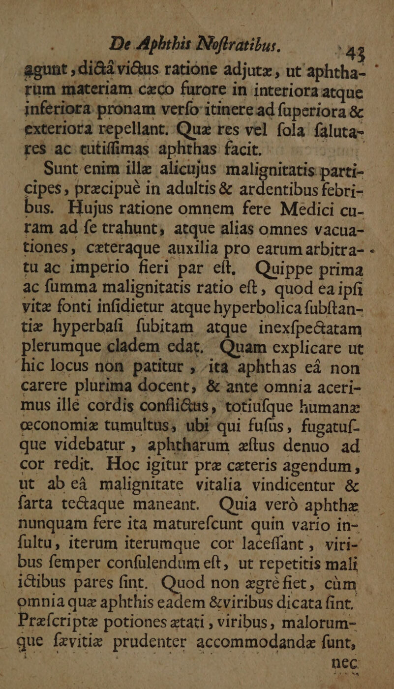 rim materiam caco furore in interiora atque inferiora pronam verfo itinere ad füperiora &amp; exteriora repellant. Quz res vel fola. faluta- res ac tutiffimas aphthas facit. jotnN . Suntenim illz alicujus malignitatis parti- cipes, przcipué in adultis &amp; ardentibus febri- bus. Hujus ratione omnem fere Medici cu- ram ad fe trahunt; atque alias omnes vacua- tiones, ceteraque auxilia pro earum arbitra- tu ac imperio fieri par eít, Quippe prima ac fumma malignitatis ratio eft, quod ea ipfa vitz fonti infidietur atque hyperbolica fübftan- tiz hyperbafi fubitam atque inexfpe&amp;atam hic locus non patitur ,; ita aphthas eá non carere plurima docent, &amp; ante omnia aceri- mus illé cordis confli&amp;ss, totiufque humanz cconomiz tumultus, ubi qui fufus, fugatuf- que videbatur , aphtharum zítus denuo ad cor redit. Hoc igitur pre cateris agendum, ut ab eà malignitate vitalia vindicentur &amp; farta te&amp;aque maneant. Quia veró aphthze nunquam fere ita maturefcunt quin vario in- bus femper confülendum eft, ut repetitis mali . i&amp;ibus pares (int. Quod non zgréfiet, cüm omnia quz aphthis eadem &amp;viribus dicata fint. Praícripte potiones atati , viribus, malorum- que fxvitie prudenter accommodanda funt, [7