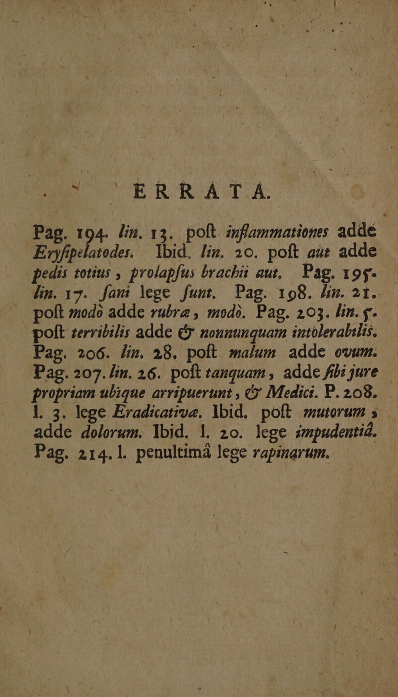BE ERRATA Pag. 194. lin. 13. poft znflammationes adde Evyfipelatodes. — Ibid. liz. 20. poft au adde pedis totius , prolapfus bvacbüi aut, Pag. 19g-.— lin. 17. fami lege fumt. Pag. 198. lm.2t. poft z:0d0 adde rubra , modà. Pag. 203. lin. g. polt zerribilis adde &amp; nonnunquam intoleralilis, Pag. 206. lin. 28. polt malum adde owum. Pag. 207. lin. 26. poft tanquam , adde fibi jure — propriam ulique arripuerunt , Q' Medici. P. 208. l. 3. lege Eradicative. lbid. poft mutorum 5 adde dolorum. lbid. l. 20. lege smpudentid, Pag. 214.1. penultimá lege rapinarum.