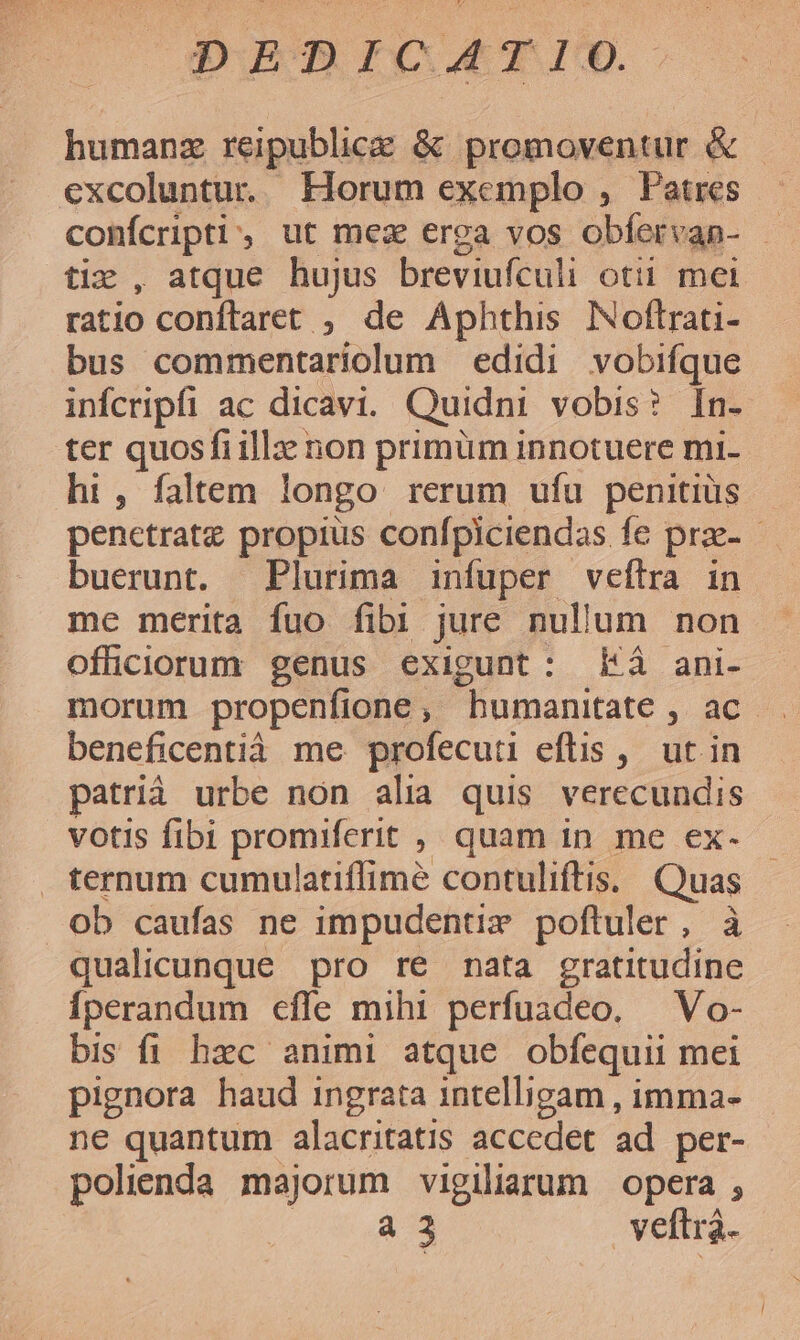 humanz reipublice &amp; promoventur &amp; excoluntur. Horum exemplo , Patres conícripti, ut mez erga vos obíervan- — tiz , atque hujus breviufculi otii mei ratio conftaret ; de Aphthis Noftrati- bus commentariolum edidi vobifque infcripfi ac dicavi. Quidni vobis? [n- ter quosfi illa: non primüm innotuere mi- ht, faltem longo rerum ufu penitius penetratz propius confpiciendas fe prze- - buerunt. Plurima infuper veílra in me merita fuo fibi jure nullum non ofüciorum genus exigunt: £Eà ani- morum propenfione, bumanitate , ac. beneficentià me profecuti eftis ,. ut in patrià urbe non alia quis verecundis votis fibi promiferit , quam in me ex- ternum cumulatiffimé contuliftis. Quas ob caufas ne impudentix poftuler, à qualicunque pro re nata gratitudine Íperandum cffe mihi perfuadeo. — Vo- bis fi hxc animi atque obfequii mei pignora haud ingrata intelligam , imma- ne quantum alacritatis accedet ad per- polienda majorum vigiliarum opera , QUE AS veftra.