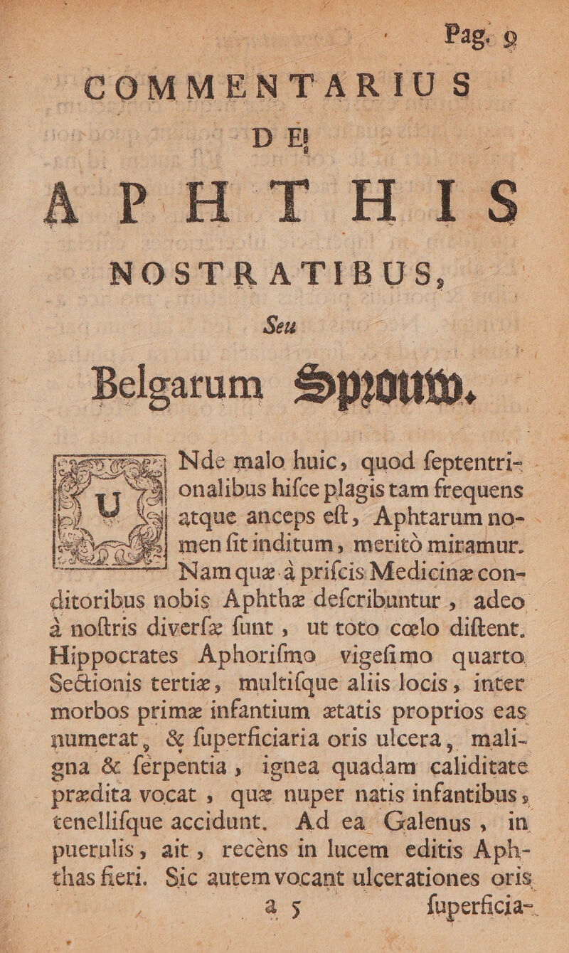 COMMENTAR IU S8 DH ATPHTIDDS NOSTRATIBUS, Seu *; Nde malo huic, quod feptentri- 2 «| atque anceps eft; Aphtarum no- men fit inditum , meritó miramur. ; — Namquz à prifcis Medicinz con- ditoribus nobis Áphthze defcribuntur ,' adeo à noftris diveríz funt , ut toto coelo diftent. Hippocrates Aphorifmo vigefimo quarto Sectionis tertie, multiíque aliis locis , inter morbos primz infantium ztatis proprios eas numerat, &amp; fuperficiaria oris ulcera ,. mali- gna &amp; férpentia , ignea quadam caliditate praedita vocat , quz nuper natis infantibus ; tenellifque accidunt. Ad ea Galenus, in puernlis, ait, recens in lucem editis Aph- à 5 fuperficia-.