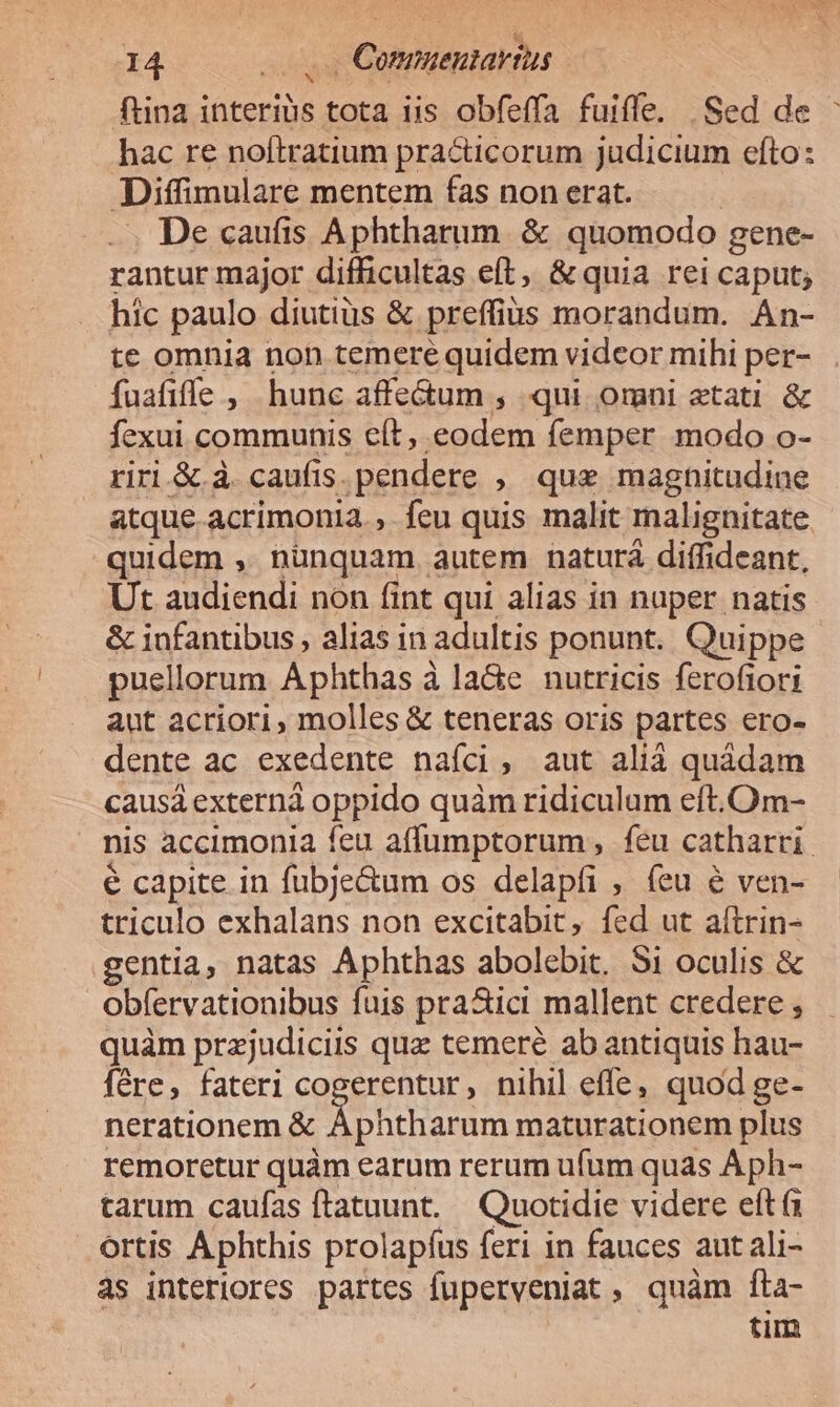 ftina interibs tota iis obfeffa fuiffe. |Sed de : hac re noítratium pra&amp;icorum judicium efto: Diffimulare mentem fas non erat. —. De caufis Aphtharum. &amp; quomodo gene- rantur major difficultas eft, &amp; quia rei caput; hic paulo diutius &amp; preffiüs morandum. Án- te omnia non temere quidem videor mihi per- fuafiffe, hunc affe&amp;um , qui omni aetati &amp; fexui communis eít, eodem femper modo o- riri &amp; à. caufis. pendere , que magnitudine atque acrimonia, feu quis malit malignitate quidem ,, nunquam autem naturà diffideant, Ut audiendi non fint qui alias in nuper natis &amp; infantibus , alias in adultis ponunt. Quippe puellorum Aphthas à laGe nutricis ferofiori aut acriori, molles &amp; teneras oris partes ero- dente ac exedente naíci, aut aliá quádam causá extern oppido quàm ridiculum eft. Om- nis accimonia feu affumptorum, feu catharri. e capite in fubje&amp;um os delapfi , feu é ven- triculo exhalans non excitabit, fed ut aítrin- gentia, natas Aphthas abolebit. 51 oculis &amp; obfervationibus fuis prazici mallent credere , quàm przjudiciis qua temeré ab antiquis hau- fére, fateri cogerentur, nihil effe, quod ge- nerationem &amp; Aphtharum maturationem plus remoretur quàm earum rerum ufum quas Aph- tarum caufas ftatuunt.— Quotidie videre eft ortis Aphthis prolapfus feri in fauces aut ali- às interiores partes fuperveniat , quàm fta- tim