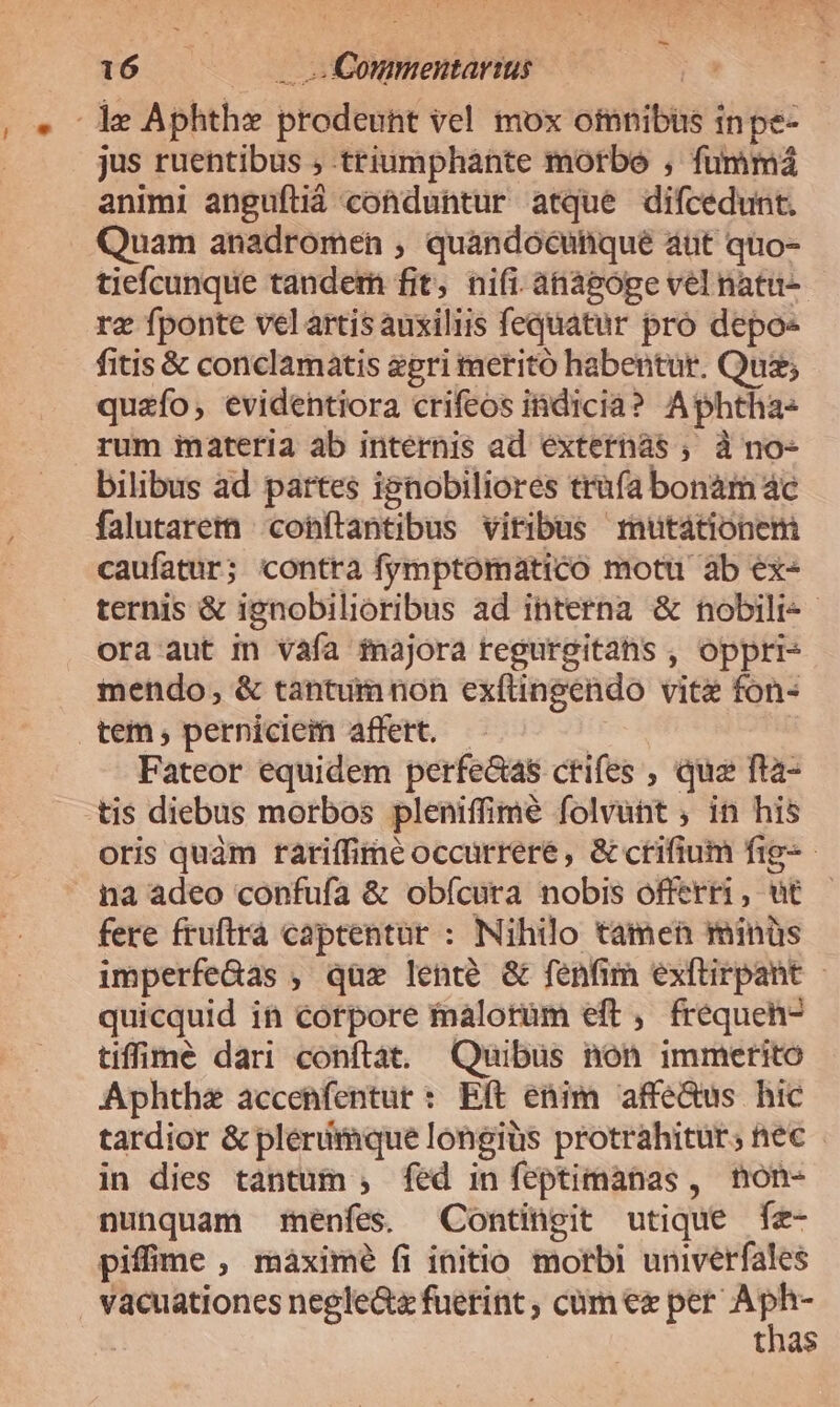 1e Aphthz prodeunt vel mox oinnibüs inpe- jus ruentibus ; triumphante motbe , fummá animi anguftiá conduntur atque difcedunt. Quam anadromen , quandocunque aut quo- tiefcunque tandem fit, nifi. anàpóge vel natu- re fponte vel artis auxiliis fequatur pro depo- fitis &amp; conclamatis epri meritó habentur. Quz; quzfo;, evidentiora crifeos idicià? Aphtha rum imateria ab internis ad éxternás , à no- bilibus ad partes ignobiliores trufa bonam ác falutarem cohftantibus viribus rutationem caufatur; contra fymptomatico motu ab ex- ternis &amp; ignobilioribus ad interna &amp; nobili- ora aut in vafa majora regurgitahs , oppri- mendo, &amp; tantum non ex(tingendo vite fon- tem, perniciem affert. — | Fateor equidem perfectas ctrifes , qua fta- tis diebus morbos pleniffime folvunt ; in his oris quàm rariffime occürreré, &amp; crifium fig-- na adeo confufa &amp; obícura nobis offerri, ut fere fruftrà captentur : Nihilo tamen minüs imperfeGdas , qüx lente &amp; fenfim exftirpant - quicquid in corpore maloràüm eft, frequen- tiffipe dari conftat. Quibus non immerito Aphthe accenfentur : Eft enim affe&amp;us hic tardior &amp; plerimque longiüs protrahitur; nec in dies tantum , fed in feptimanas , non- nunquam menfes. Contingit utique fz- pifime , maximé fi initio morbi univerfales vacuationes negle&amp; fuerint ; cum ez per is | thas