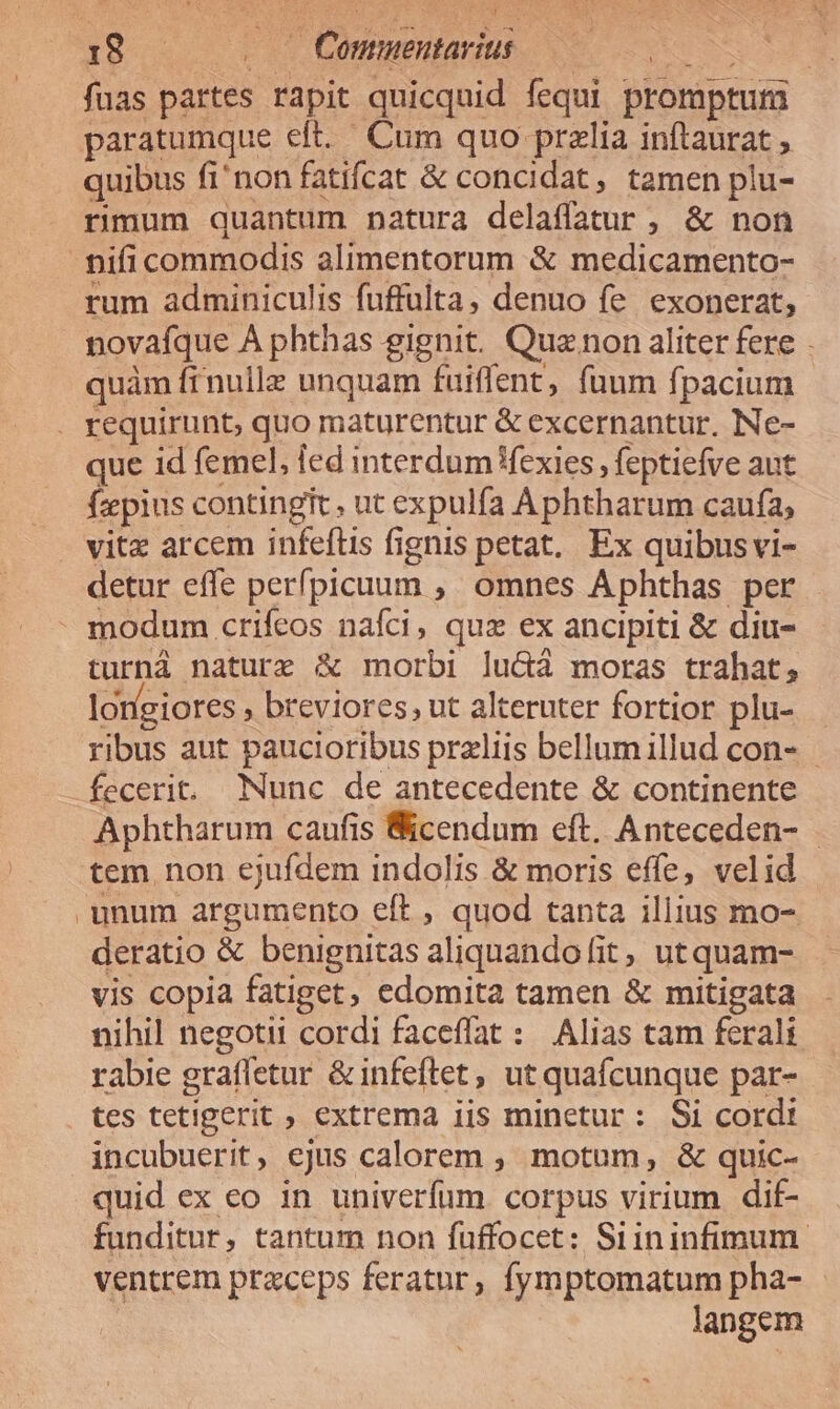 fuas pattes rapit quicquid VOPR promptum | quibus fi'non fatifcat &amp; concidat, tamen plu- rimum quantum natura delaffatur , &amp; non rum adminiculis fuffulta, denuo fe. exonerat, novafque À phthas gignit. Quz non aliter fere quàm frnulle unquam fuiffent, fuum fpacium que id femel, ied interdum Wexies , feptiefve aut faepius contingit , ut expulfa Aphtharum caufa; vitx arcem infeftis fignis petat. Ex quibus vi- detur effe perfpicuum ,. omnes Aphthas per turnà naturz &amp; morbi lu&amp;à moras trahat; longiores » breviores, ut alteruter fortior plu- ribus aut paucioribus przliis bellum illud con- - fecerit. Nunc de antecedente &amp; continente Aphtharum caufis Bicendum eft. Anteceden- tem non ejufdem indolis &amp; moris effe, velid unum argumento eft , quod tanta illius mo- deratio &amp; benignitas aliquando fit, utquam- vis copia fatiget, edomita tamen &amp; mitigata . nihil negotii cordi faceffat : Alias cam ferali rabie grafletur &amp;infeftet, ut quafcunque par- tes tetigerit ; extrema 1is minetur : Si cord: incubuerit, ejus calorem , motum, &amp; quic- quid ex eo 1n univerfum. corpus virium dif- funditur, tantum non füffocet: Siininfimum. ventrem praceps feratur, fymptomatum pha- langem