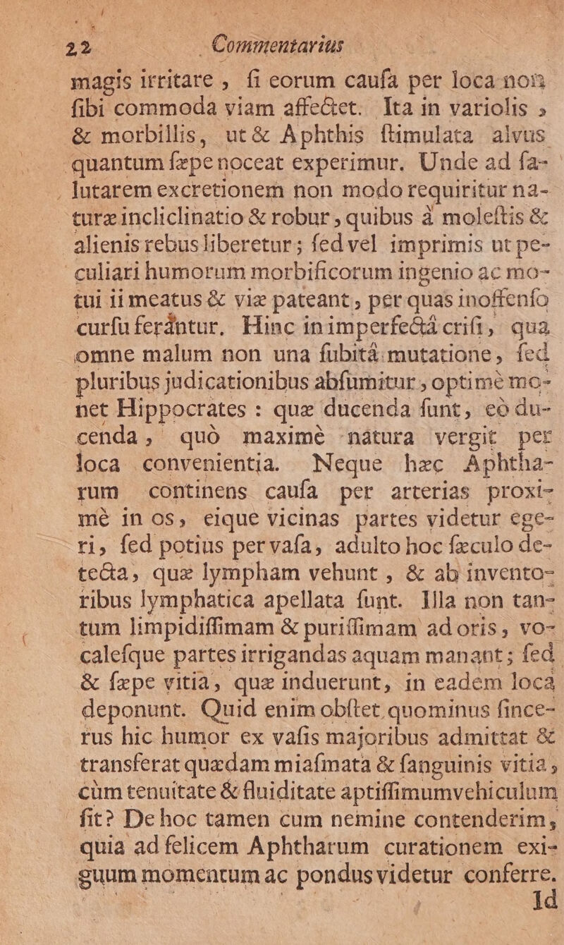 122. | - Commentarius magis irritare ; fi eorum caufa per loca non fibi commoda viam affe&amp;tet. Ita in variolis » &amp; morbillis, ut&amp; A phthis ftimulata alvus quantum fepen noceat experimur. Unde ad fa- . lutarem excretionem non modo requiritur na- turzincliclinatio &amp; robur ; quibus à moleftis &amp; alienis rebus liberetur; fedvel imprimis ut pe- culiari humorum morbificorum ingenio ac mo- tui ii meatus &amp; viz pateant, per quas inoRenfo curfüferdntur. Hinc inimperfe&amp;á crifi, qua omne malum non una fübitá mutatione, fed pluribus judicationibus abfumitur , optime mo- net Hippocrates : que ducenda funt, eó du- cenda, quó maximé -nátura vergit per loca convenientia Neque hzc Aphtha- rum continens caufa per arterias proxi- mé in os, eique vicinas partes videtur ege- ri, fed potius pervaía, adulto hoc fxculo de- teca, que lympham vehunt , &amp; ab invento- ribus lymphatica apellata funt. llla non tan- tum limpidiffimam &amp; puriffimam adoris, vo- calefque partes irrigandas aquam manant ; fed. &amp; Ízpe vitia, quz induerunt, in eadem loca deponunt. Quid enim obftet quominus fince- rus hic humor ex vafis majoribus admittat &amp; transferat quzdam miafmata &amp; fanguinis vitia ; cüm tenuitate &amp; fluiditate aptiffimumvcehiculum | fit? De hoc tamen cum nemine contenderim, quia ad felicem Aphtharum curationem exi- guum: momentum ac pondus videtur yg I