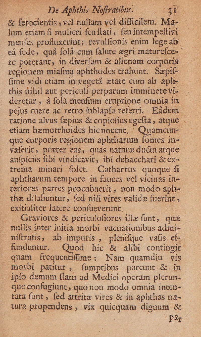 &amp; ferocientis ; vel nullam vel difficilem. Ma- lum etiam fi mulieri feu ftat , feuintempeftivi menfes profluxerint; revulfionis enim lege ab. ed fede, quà folà cum falute «gri maturefce-- re poterant, in diverfam &amp; alienam corporis regionem miafma aphthodes trahunt. Sapif- firne vidi etiam in vegetá xtate cum ab aph- this Bihil aut periculi perparum imminere vi- deretur , à folà menfium eruptione omnia in pejus ruere ac retro füblapfa referri. Eàdem ratione alvus fzpius &amp; copiofius egefta, atque . etiam hemorrhoides hicnocent. ^ Quamcun- que corporis regionem aphtharum fomes in- vaferit, prater eas, quas nature du&amp;uatqué - aufpiciis fibi vindicavit, ibi debacchari &amp; ex- trema minari folet. Catharrus quoque fi aphtharum tempore in fauces vel vicinas in- teriores partes procubuerit , non modo aph- the dilabuntur, fed nifi vires validz fuerint ; exitialiter latere confueverunt. Ua Graviores &amp; periculofiores ille funt, qu nullis inter initia morbi vacuationibus admi- niftrats, ab impuris , plenifque vafis cf- funduntur. Quod hic &amp; alibi contingit quam íÍrequentiffime: Nam quamdiu vis morbi patitur, fÍümptibus parcunt &amp; in ipfo demum ftatu ad Medici operam plerun- que confugiunt, quo non modo omnia inten- tata funt, fed attritz vires &amp; in aphthas na- tura propendens , vix quicquam digaum &amp; Par