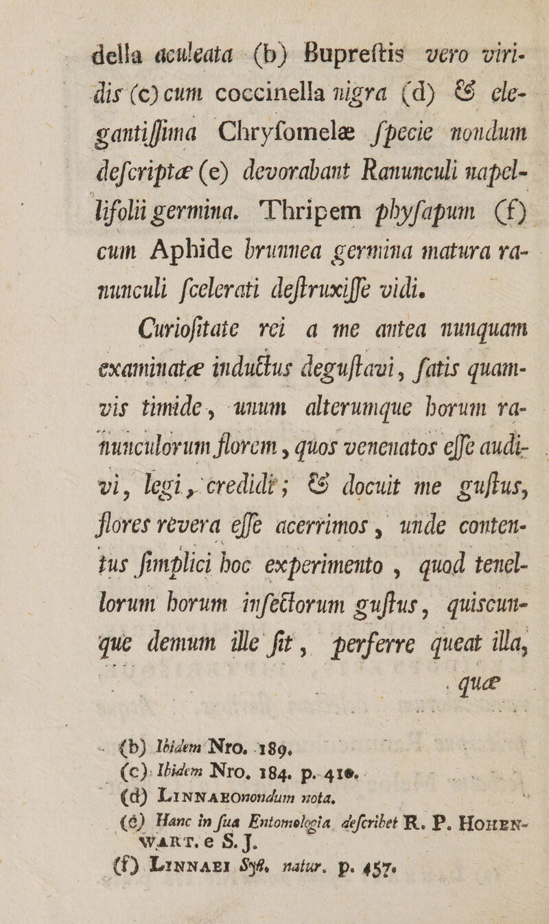 della aculeata (b) Bupreftis vero viri- dis (c) cum. coccinella nigra (d) &amp;6 ele-- gantiffima Chryfomele Jpecie. moudum defcripta? (e) devorabant Ramunculi napel- lifolii germina. Thripem pbyfapun (f). cun Aphide bruma germina matura va- nuuculi fcelerati deftruxiffe vidi. Curiojitaie vci a me antea munquam examinatee indu£tus deguflaui, fatis quam- vis timide, wmm. alterumque borum va-.— tiumculorum florem , quos venenatos cfe audi-. vi, legi , credidi; €9 docuit me guftus, »* revera effe acerrimos , wnde conten- tus fimplici boc experimento , quad tend- lorum borum infettorum guftus , quiscum- que demum ile fet, perferre queat illa, S Ded c d - (b) leidem/ NtO, 189. | (c); Ibidem Nro, 184. p.416. (d) LixNAEOnondum sola, . «&amp;) Hanc in fua Entomelecia. defcribet R.. E. Hoxxié OCwFakTOe S, T. | (E) Linwazx $y natur. p. 457