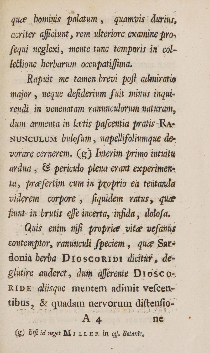 que bominis palatuin , quamvis durius, acriter afficiunt , vem ulteriore exatnitte pro fequi neglexi, mente tunc temporis in col- lettione berbarum. occupati [funa. Rapuit. me tamen brevi poft admiratio major , ueque defiderium fuit minus inqui- vendi. im venenatam vammculorum naturam, dum armenta in Letis pafcentia pratis -Rae NUNCULUM Dulofum , napellifoliumque de- vorare cernerem. Cg) Interim primo intuitu ardua , &$ periculo pleua erant experiments ia, prefertim cum in proprio ea teütanda | viderem corpore , fiquidem TAtus y. que fut- in brutis offe iucerta, infida , dolofa, - Quis euim mifi proprie vitze wefantüs contemptor, ranuticuli fpeciem , | quee Sar- donià berba. D1osco&1b: dicitur , de- glutire auderet, dui. áfferente. D1osc o- (RIDE aliisque. mentem adimit vefcen- tibus, & quadam nervorum diftenfio- 5 A 4 ne (g) Etft id neget M r r1 E & in off. Botaric,