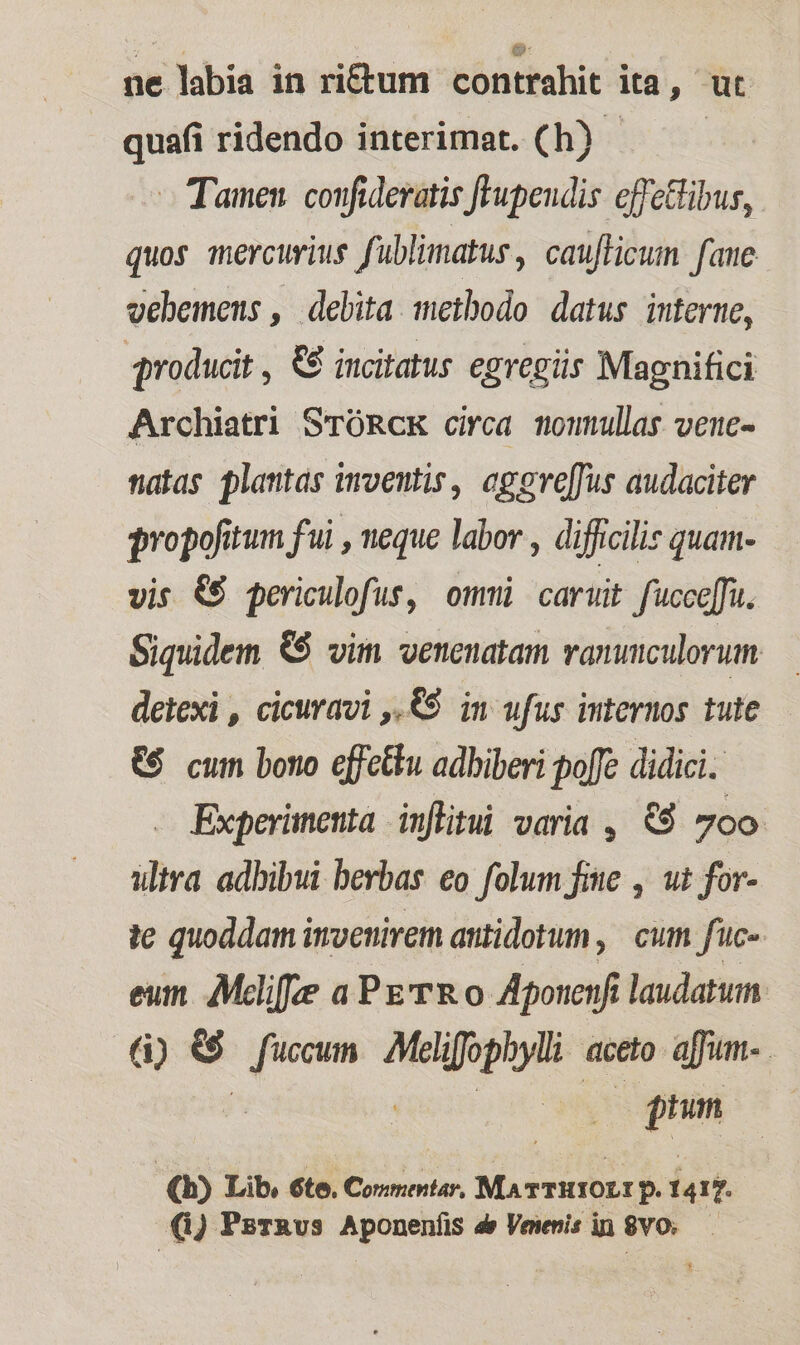 ne labia in ri&amp;tum contrahit ita, ut quafi ridendo interimat. (h) - — Tamen. coufidevatis flupeudis effectibus, quos mercurius fublimatus, caufficum faue vehemens , debita methodo datus interne, | producit , €€ incitatus egregiis Magnifici Archiatri STORCK circa momullas venc- natas plantas moventis, agereffus audaciter qropofitum fui , neque labor , difficilis quam- vis &amp;$ periculofus, omi cariit fcee[fu. Siquidem &amp;$ vim venenatam vaninculorum deiexi , cicuravi ,.&amp;9 in ufus internos tute €$ cum bono effettu adbiberi poffe didici. Experimenta inflitui varia , &amp;9 700 ultra adbibui berbas eo folum fine , ut for- te quoddam imvenirem antidotum ,| cum fuc- eum e aPzTRo Aponeufi laudatum (i) &amp;$ es Melifophylli aceto. affum- . gun | (b) Lib, 6te. Comentar, MATTHIOLI p 1417. (1) PsrRvs Aponenfis d» Veienis in $V0.