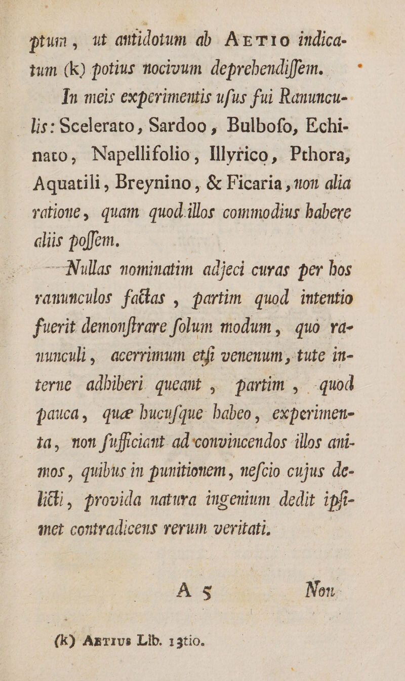 ptus, ut amtidonum ab AE 10 indica- tum (k) potius tocivum. deprebeudiffem.. In meis experimentis ufus fui Ranuncu-- - lis: Scelerato, Sardoo, Bulbofo, Echi- nato, Napellifolio, Illyrico, Pthora, Aquatili , Breynino, &amp; Ficaria 02 alia ratione, quam quod.ilos commodius babere alis poffem. — Nullas nominatim adjeci cuvag er bos Mddce faldas , partim quod intentio fuerit demonftrare folum modum, quo va- anunculi, acerrimum etfi venenum , tute in- tene adbiberi. queaut , partim , quod pauca, que bucufque: babeo, experimen- ia, Ton fufficiamt ad'convincendos illos aui- /— mos, quibus in punitionem , nefcio cujus. de- ] lidi, provida natwa ingemwm dedit ipf- anet contradiceus verum veritati, A 5 Non (k) AkrIUS Lib. 13tio.