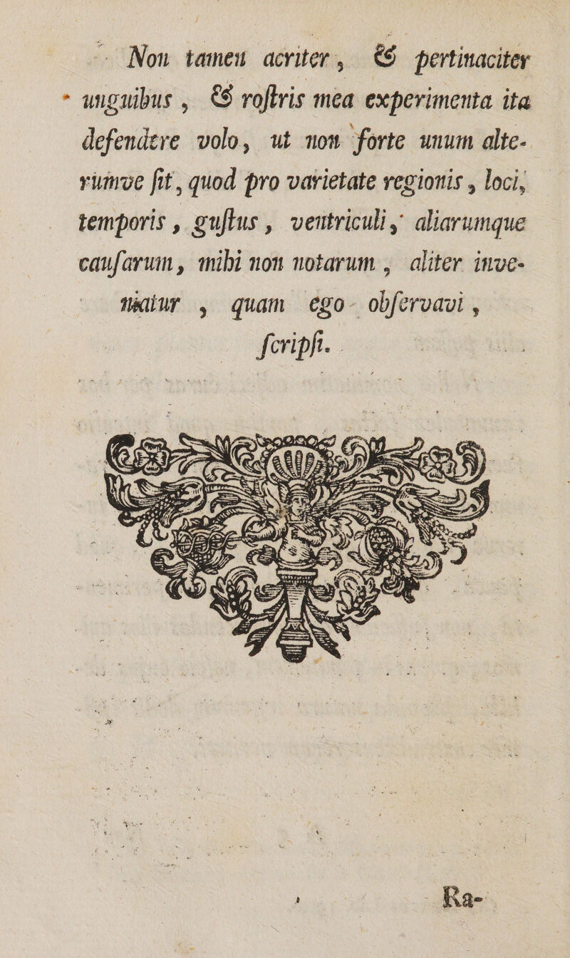 - Non tameu acriter, &amp;$ pertitaciter - unguibus, €$ roflris mea experimenta ita defendere volo, wt mom forte wnum alte-- viiroe fit, quod pro varietate vegioris , loci, temporis , guflus ,' veutriculiy aliarumque caufarumn mibi non wotarum , aliter imve- aldur , quam €go- obfervavi , fcripfi.