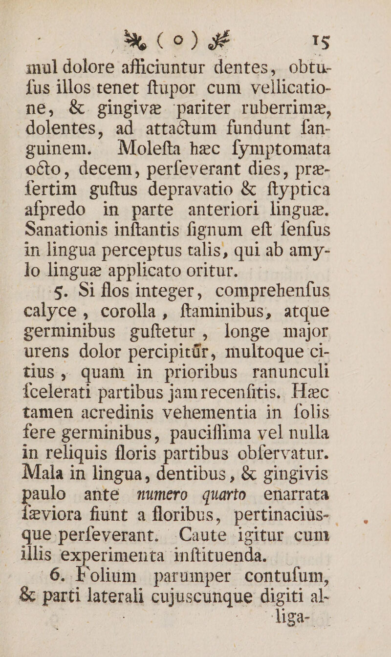 inul dolore afficiuntur dentes, obtu- fus illos tenet ftupor cum vellicatio- ne, &amp; gingive pariter ruberrimz, — dolentes, ad attactum fundunt fan- guinem. Molefta hzc fymptomata octo, decem, perfeverant dies, prz- fertim guftus depravatio &amp; ftyptica afpredo in parte anteriori linguz. Sanationis inftantis fignum eft fenfus in lingua perceptus talis, qui ab amy- lo linguz applicato oritur. 5. Si flos integer, comprehenfus calyce , corolla, ftaminibus, atque germinibus guftetur , longe major urens dolor percipitür, multoque ci- tius, quam in prioribus ranunculi Ícelerati partibus jam recenfitis. Hzc tamen acredinis vehementia in folis fere germinibus, pauciffima vel nulla in reliquis floris partibus obfervatur. Mala in lingua, dentibus , &amp; gingivis paulo ante umero quarto enarrata igviora fiunt a floribus, pertinacius- que perfeverant. Caute igitur cum ilis experimenta inftituenda. 6. Folium parumper contufum, &amp; parti laterali cujuscunque digiti al- | xr ME -* Udgaeis
