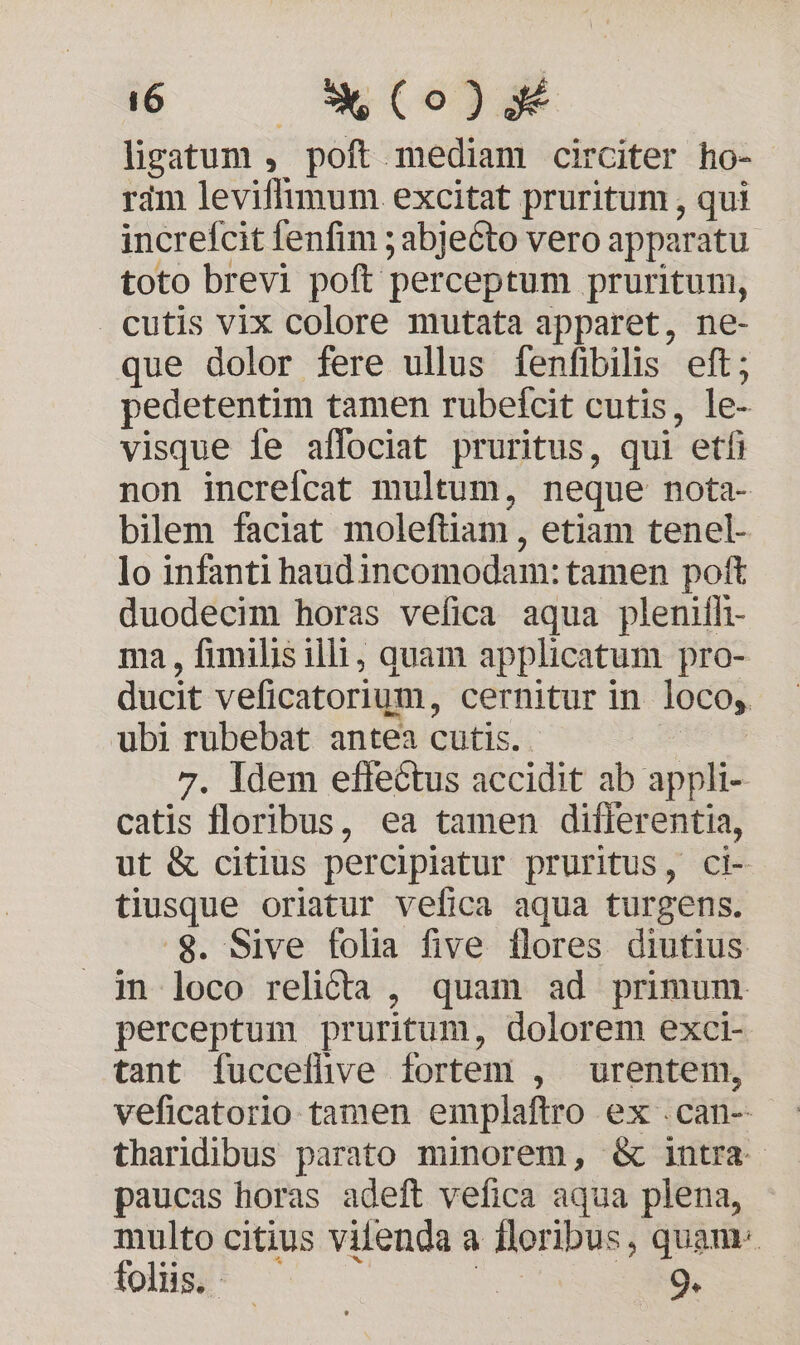 6 — *X(o)* lisatum , poft mediam circiter ho- ram leviffimum excitat pruritum , qui increfcit fenfim ; abjecto vero apparatu toto brevi poft perceptum pruritum, cutis vix colore mutata apparet, ne- que dolor fere ullus fenfibilis eft; pedetentim tamen rubetcit cutis, le- visque íe affociat pruritus, qui etfi non increfcat multum, neque nota- bilem faciat moleftiam , etiam tenel- lo infanti haudincomodam: tamen poft duodecim horas vefica aqua pleniíh- ma, fimilis illi, quam applicatum pro- ducit veficatorium, cernitur in loco,. ubi anc antea cutis. . Idem effectus accidit ab appli- odi floribus, ea tamen differentia, ut & citius percipiatur pruritus, ci- tiusque oriatur vefica aqua turgens. .$. Sive folia five flores diutius in loco relicta , quam ad primum perceptum pruritum, dolorem exci- tant fucceflhve fortem , urentem, veficatorio tamen emplaftro ex .can- tharidibus parato minorem, & intra. paucas horas adeft vefica aqua plena, multo citius vilenda a Hloribus, quam. folis;^ | 9.