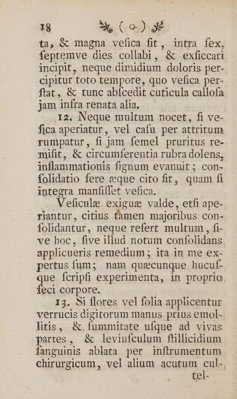 ti, &amp; magna vefica fit, intra fex, feptemve dies collabi, '&amp; exficcari incipit, neque. dimidium doloris per-. cipitur toto tempore, quo vefica per- ftat, &amp; tunc abfcedit cuticula callofa jam infrarenataalia, — | ....12. Neque multum nocet, fi ve- fica aperiatur, vel cafu per attritum rumpatur, fi jam femel pruritus re- mifit, &amp; circumferentia rubra dolens, inflammationis fignum evanuit; con- folidatio fere eque cito fit, quam fi integra manfiffet vefica.. Veficule. exiguz valde, etfi ape-. riantur, citius Càmen majoribus Ccon- folidantur, neque refert multum , fi- ve hoc, five illud notum confolidans, applicueris remedium ; ita in me ex- pertus fum;5 nam quzcunque hucul- que fcripfi experimenta, in proprio feci corpore. I3. Si flores vel folia a applicentur verrucis digitorum manus prius emol- litis, &amp;. fummitate ufque ad vivas partes, &amp; leviufculum ftillicidium | fanguinis ablata per inftrumentum GRTUEGICHED, vel alium acutum cen *oXBl-