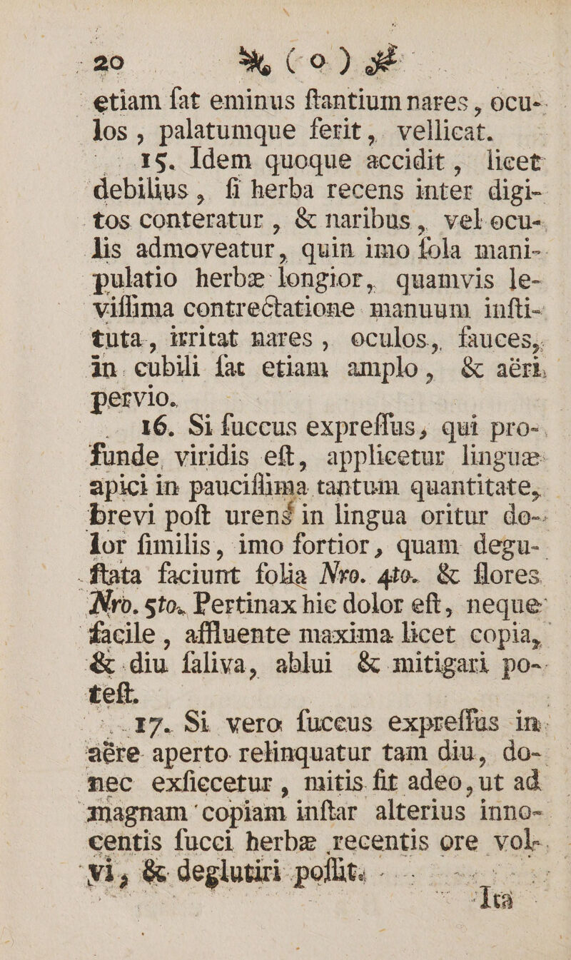 C XT  | etiam fat eminus ftantium nares , ocu-. los , palatumque ferit ,. vellicat. | 15. ldem quoque accidit , licet debilius , fi herba recens inter digi- tos conteratur, &amp; naribus, velocu- lis admoveatur, quin imo fola mani- pulatio herbz longior, quamvis ]e- viffima contrectatione. manuum infti- tuta, irritat Mares , oculos, fauces, àn cubili fat etiam amplo, &amp; aérí pervio. | —. .- 16. Si fuccus expreffus, qui pro-, funde viridis eft, applicetur lingue apiciin pauciflima. tantum quantitate, brevi poft urené in lingua oritur do-. lor fimilis, imo fortior, quam. degu-. .ftata faciunt folia Nro. 4o. &amp; flores Nro. sto. Pertinax hie dolor eft, neque facile, affluente maxima licet copia, &amp;. diu faliva, ablui &amp; mitigari po-. tett. | | 17. Si vero. fuccus expreffus in aére. aperto relinquatur tam diu, do- ec exficcetur , mitis fit adeo, ut ad | magnam: copiam inflar alterius inno- : centis fucci herbz recentis ore vole. - vi, ba deglutiri poflit. 5i DR gie