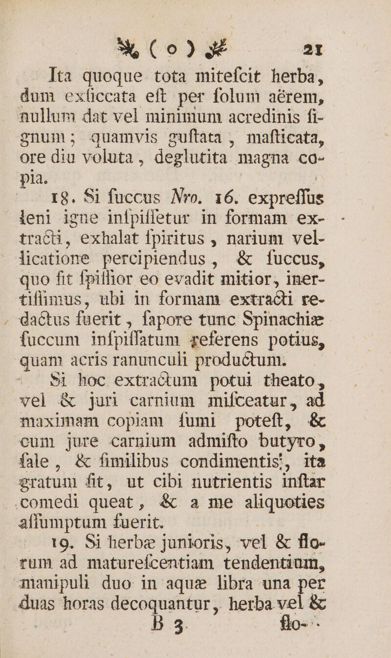 Ita quoque. tota mitefcit herba, dum exíiccata eft per folum aérem, . nullum dat vel minimum acredinis fi- gnum; quamvis guftata , mafticata, ore diu voluta, deglutita magna co- pia. | X8. Si fuccus Nro. 16. expreffus leni igne infpiffetur in formam ex- tracü, exhalat fpiritus , narium vel- licatione percipiendus , &amp; fuccus, quo fit fpithior eo evadit mitior, iner- tiflümus, ubi in formam extracti re- . dactus fuerit, fapore tunc Spinachie fuccum infpiffatum referens potius, quam acris ranunculi productum. . $&amp;&amp; hoc extractum potui theato, vel &amp; jur carnium mifceatur, ad maximam copiam [íumi poteft, &amp; cum jure carnium admifto butyro, (ale, &amp; fimilibus condimentis, ita eratum fit, ut cibi nutrientis inftar comedi queat, &amp; a me aliquoties affumptum fuerit. : 19. Si herbe junioris, vel &amp; flo- rum ad matureícentiam tendentium, manipuli duo in aque libra una per duas horas decoquantur ,. herba vel &amp;