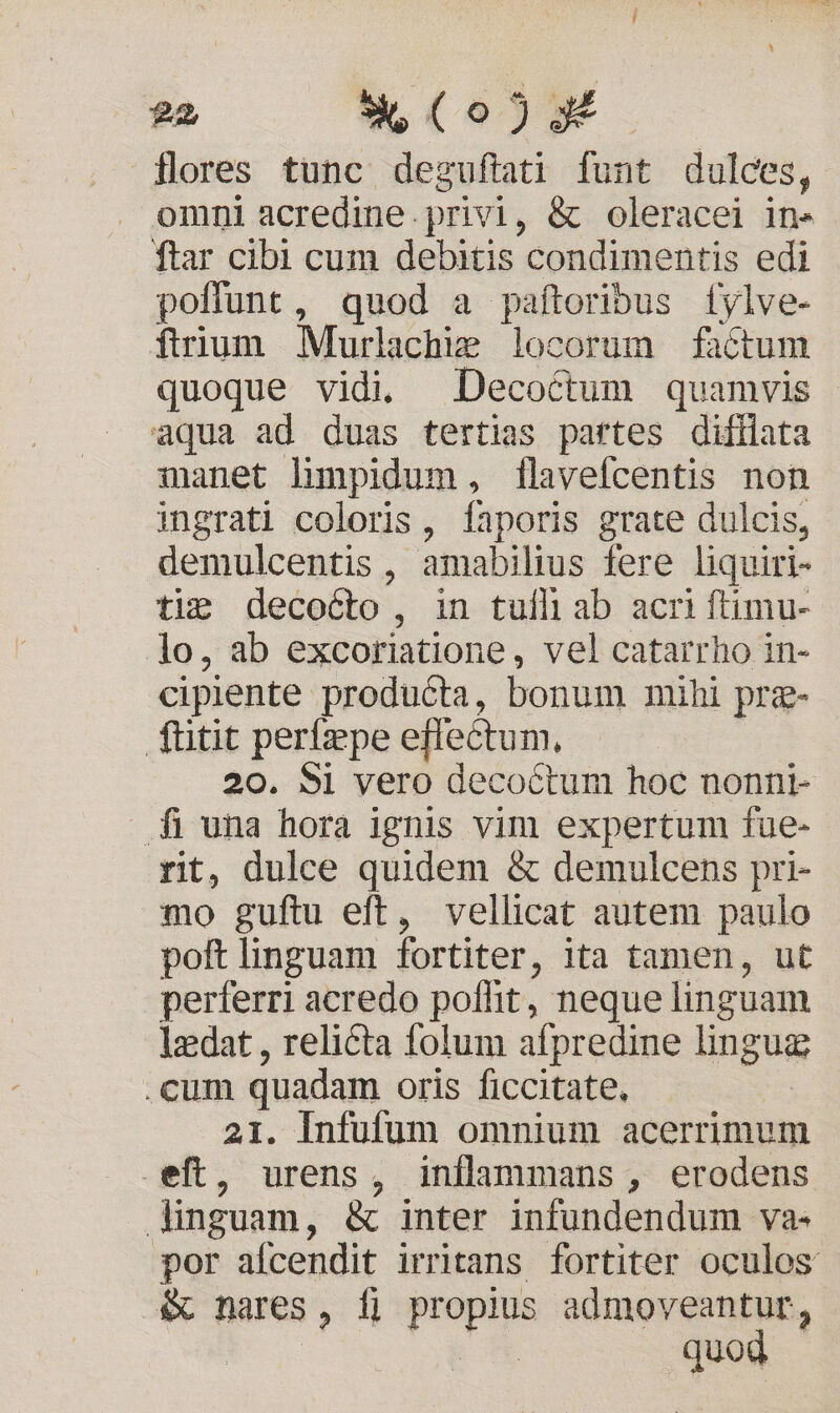 d * (o2) flores tunc degufati funt dulces, omni acredine.privi, &amp; oleracei in» ftar cibi cum debitis condimentis edi poffunt, quod a paftoribus [fylve- fium Murlachim locorum füctum quoque vidi, Decoctum quamvis aqua ad duas tertias partes difilata manet limpidum, flavefcentis non ingrati coloris, Ííaporis grate dulcis, demulcentis , amabilius fere liquiri- tie decocto, in tufli ab acri ftimu- lo, ab excoriatione, vel catarrho in- cipiente producta, bonum mihi prg- fütit perífepe effectum. 20. 5i vero decoctum hoc nonni- f una hora ignis vim expertum fue- rit, dulce quidem &amp; demulcens pri- mo guftu eft, vellicat autem paulo poft linguam fortiter, ita tamen, ut perferri acredo poflit, neque linguam lzdat , relicta folum ifpredine lingug .cum quadam oris ficcitate, 21. Infufum omnium acerrimum .eft, urens, inllammans, erodens dinguam, &amp; inter infundendum va- por afcendit irritans fortiter oculos &amp; nares , fi Pap admoveantur, | v