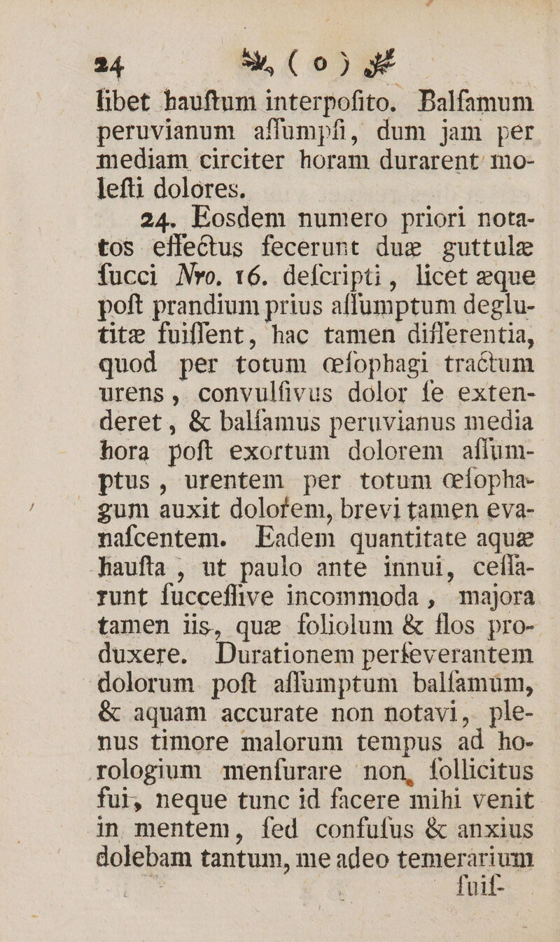libet hauftum interpofito. Balfamum peruvianum affumpfi, dum jam per mediam circiter horam durarent mo- lefti dolores. | 24. Eosdem numero priori nota- tos effectus fecerunt dug guttule fucci Mo. t6. defcripti, licet eque poft prandium prius affumptum deglu- tite fuffent, hac tamen diflerentia, quod per totum cfopbagi tractum urens, convulfivus dolor fe exten- deret, &amp; balíamus peruvianus media hora poft exortum dolorem aflum- ptus, urentem per totum ceiopha- gum auxit dolofem, brevi tamen eva- nafícentem. Eadem quantitate aquz Jaufta , nt paulo ante innui, cefíta- runt fucceflive incommoda , majora tamen iis, que fololum &amp; flos pro- duxere. Durationem perfeverantem dolorum. poft affumptum balfamum, &amp; aquam accurate non notavi, ple- nus timore malorum tempus ad ho- rologium menfurare non, follicitus fui, neque tunc id facere mihi venit. in mentem, fed confufus &amp; anxius dolebam tantum, me adeo temerarium js | . fuit-