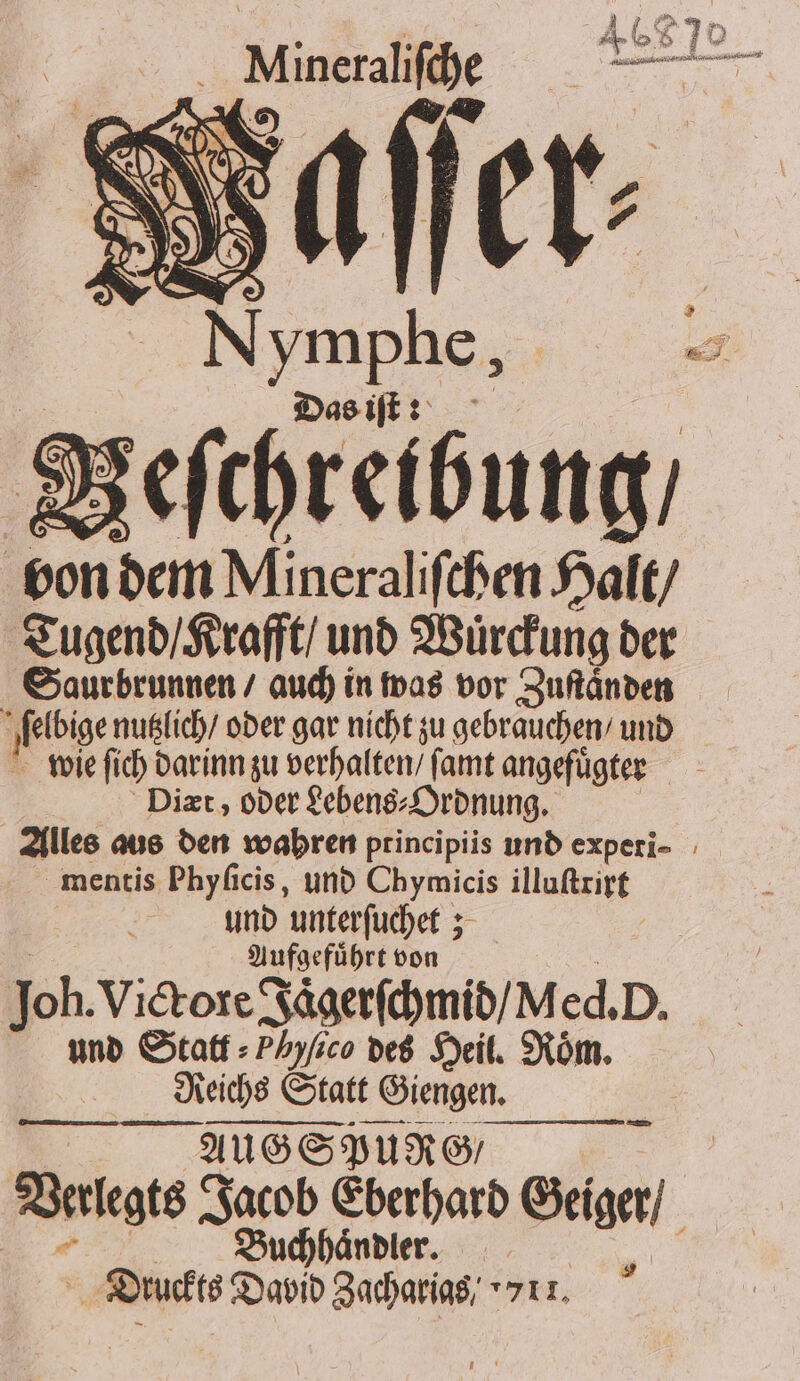 * . td 5 „Minerale aller: % * ymphe, Das iſt: Beſchreibung / bon dem Mineraliſchen Halt / Tugend / Krafft / und Wuͤrckung der Saurbrunnen / auch in was vor Zuſtaͤnden 1 eb ge nutzlich / oder gar nicht zu gebrauchen / und wie fich darinn zu verhalten / ſamt angefügter Diæt, oder Lebens⸗ Ordnung. mentis Phyficis, und Chymicis illuſtrirt und unterſuchet; 8 Aufgefuͤhrt von Joh. Vickore Jaͤgerſchmid / M ed. D. und Statt ⸗Phyſico des Heil. Roͤm. Reichs Statt Giengen. AUSSPURG = Derlegts he Eberhard Geiger / Druckte David Zuchering 7511.