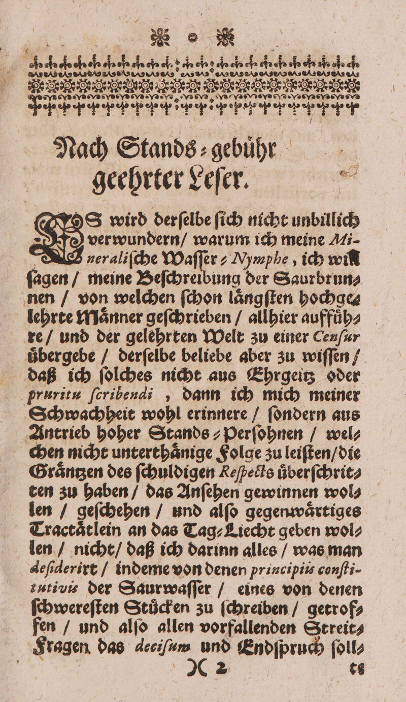ww. u ÄT00bTTTbTTTT0TTTbT TTT TTF, Nach Stands⸗ gebühr geehrter Leſer. S wird derſelbe ſich nicht unbillich verwundern / warum ich meine Ai⸗ g neraliſche Waſſer⸗ Mymphe, ich will ſagen / meine Beſchreibung der Saurbrun⸗ nen / von welchen ſchon laͤngſten bocba lehrte Maͤnner geſchrieben / allhier auffuͤh⸗ re / und der gelehrten Welt zu einer Cenſur uͤbergebe / derſelbe beliebe aber zu wiſſen / pruritu feribendi , dann ich mich meiner Schwachheit wohl erinnere / ſondern aus Antrieb hoher Stands ⸗Perſohnen / wel⸗ chen nicht unterthaͤnige Folge zu leiſten / die Graͤntzen des ſchuldigen Reſpects uͤberſchrit⸗ ten zu haben / das Anſehen gewinnen wol⸗ len / geſchehen / und alſo gegenwaͤrtiges Tractaͤtlein an das Tag⸗Liecht geben wol⸗ len / nicht / daß ich darinn alles / was man deſiderirt / indeme von denen principiis conſti- tutivis der Saur waſſer / eines von denen ſchwereſten Stuͤcken zu ſchreiben / getrof⸗ fen / und alſo allen vorfallenden Streit⸗ Fragen das deciſum und Endſpruch ſoll⸗ 5 22 ts