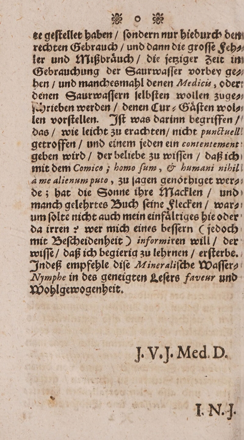 te geſtellet haben / ſondern nur hiedurch den rechten Gebrauch / und dann die groſſe Feh⸗ ler und Miß braͤuch / die jetziger Zeit in Gebrauchung der Saurwaſſer vorbey ge⸗ hen / und manches mahl denen Medicis, oder: denen Saurwaſſern ſelbſten wollen zuge⸗ chrieben werden / denen Cur⸗Gaͤſten wol⸗ len vorſtellen. Iſt was darinn begriffen / das / wie leicht zu erachten / nicht punctuell getroffen / und einem jeden ein eontentement geben wird / der beliebe zu wiſſen / daß ich mit dem Comice ; homo ſum, &amp; humani nihil 4 me alienum puto, zu ſagen genothiget wer⸗ de; hat die Sonne ihre Macklen / und manch gelehrtes Buch ſeine Flecken / war⸗ um ſolte nicht auch mein einfaͤltiges hie oder da irren ? wer mich eines beſſern (jedoch mit Beſcheidenheit) informiren will / der wiſſe / daß ich begierig zu lehrnen / erſterbe. Indeß empfehle diſe Mineraliſche Waſſer⸗ Nymphe in des geneigten Kefers faverr und Wohlgewogenheit. | J. V. J. Med. D. et IN]