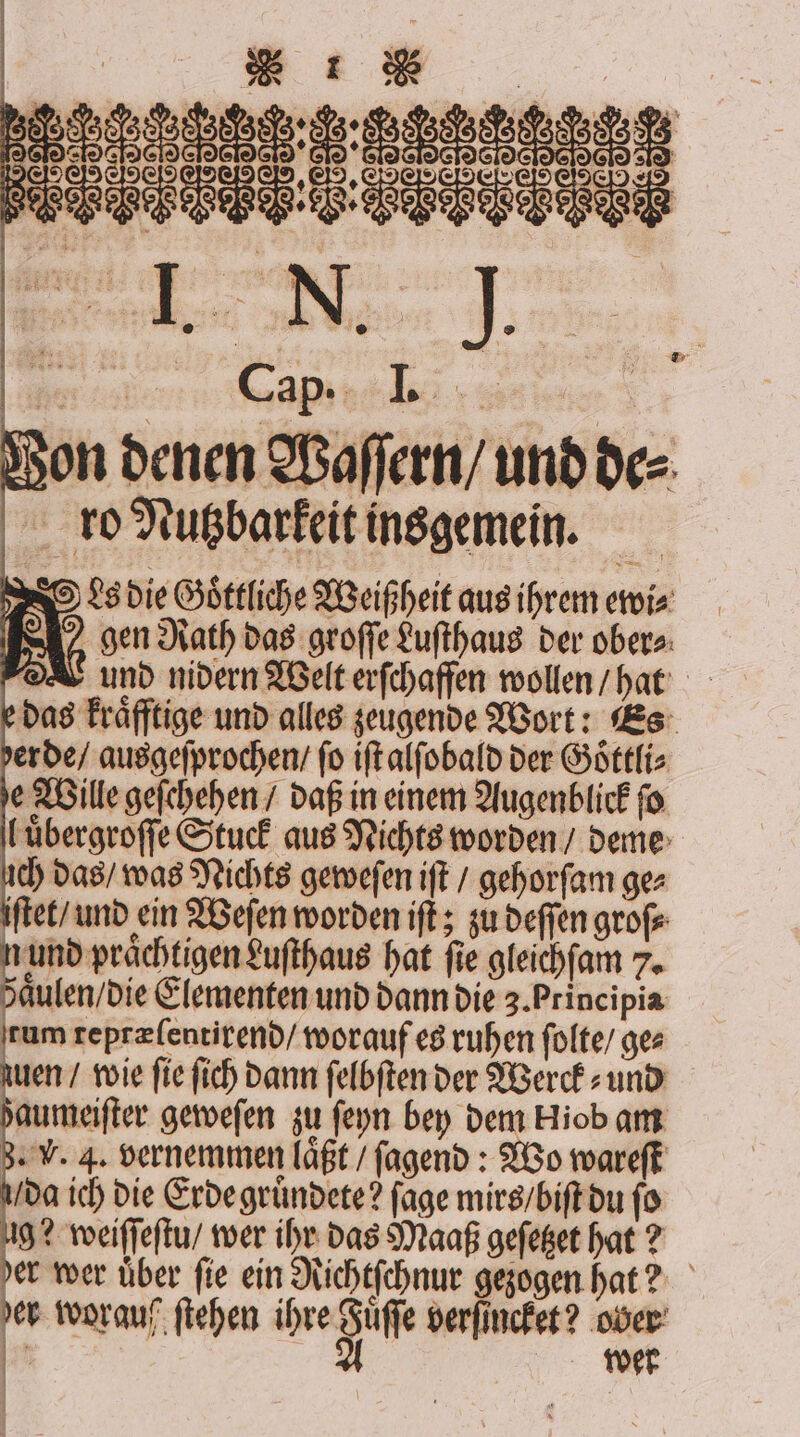 Von denen Waſſern / und de⸗ ro Nutzbarkeit insgemein. Ls die Göttliche Weißheit aus hrem ewi⸗ gen Rath das groſſe Luſthaus der ober⸗ e das kraͤfftige und alles zeugende Wort: Es luͤbergroſſe Stuck aus Nichts worden / deme ich das / was Nichts geweſen iſt / gehorſam ge⸗ iſtet / und ein Weſen worden iſt; zu deffen grofe r hat fie gleichſam 7. aͤulen / die Elementen und dann die 3. Principia rum repræſentirend / worauf es ruhen ſolte / ges en / wie fie fich dann ſelbſten der Werck⸗ und zaumeiſter geweſen zu ſeyn bey dem Hiob am 3. V. 4. vernemmen laͤßt / fagend : Wo wareſt da ich die Erde gruͤndete? ſage mirs / biſt du ſo 2 worauf ſtehen ihre Sie verſincket? ober * wer