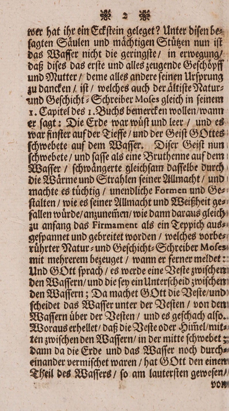 wer hat ihr ein Eckſtein geleget? Unter diſen be⸗ ſagten Saͤulen und maͤchtigen Stuͤtzen nun iſt das Waſſer nicht die geringſte / in erwegung / daß diſes das erſte und alles zeugende Geſchoͤpff und Mutter / deme alles andere ſeinen Urſprung zu dancken / iſt / welches auch der aͤltiſte Natur⸗ und Geſchicht⸗ Schreiber Moles gleich in feinem x. Capitel des 1. Buchs bemercken wollen / wann er ſagt: Die Erde war wuͤſt und leer / und es war finſter auf der Tieffe / und der Geiſt GOttes ſchwebete auf dem Waſſer. Diſer Geiſt nun ſchwebete / und ſaſſe als eine Bruthenne auf dem Waſſer / ſchwaͤngerte gleichſam daſſelbe durch die Waͤrme und Strahlen ſeiner Allmacht / und machte es tuͤchtig / unendliche Formen und Ge⸗ ſtalten / wie es feiner Allmacht und Weißheit ge⸗ fallen wuͤrde / anzunem̃en / wie dann daraus gleich zu anfang das Firmament als ein Teppich aus⸗ geſpannet und gebreitet worden / welches vorbe⸗ ruͤhrter Natur⸗ und Geſchicht⸗Schreiber Moſes mit mehrerem bezeuget / wann er ferner meldet: Und GOtt ſprach / es werde eine Veſte zwiſchen den Waſſern / und die ſey ein Unterſcheid zwiſchen den Waſſern; Da machet GOtt die Veſte / und Ba das Waſſer unter der Veſten / von den Waſſern uͤber der Veſten / und es geſchach alſo. Woraus erhellet / daß die Veſte oder Him̃el / mit⸗ ten zwiſchen den Waſſern / in der mitte ſchwebet; dann da die Erde und das Waſſer noch durch⸗ einander vermiſchet waren / hat GOtt den einem Theil des Waſſers / ſo am lauterſten geweſen /